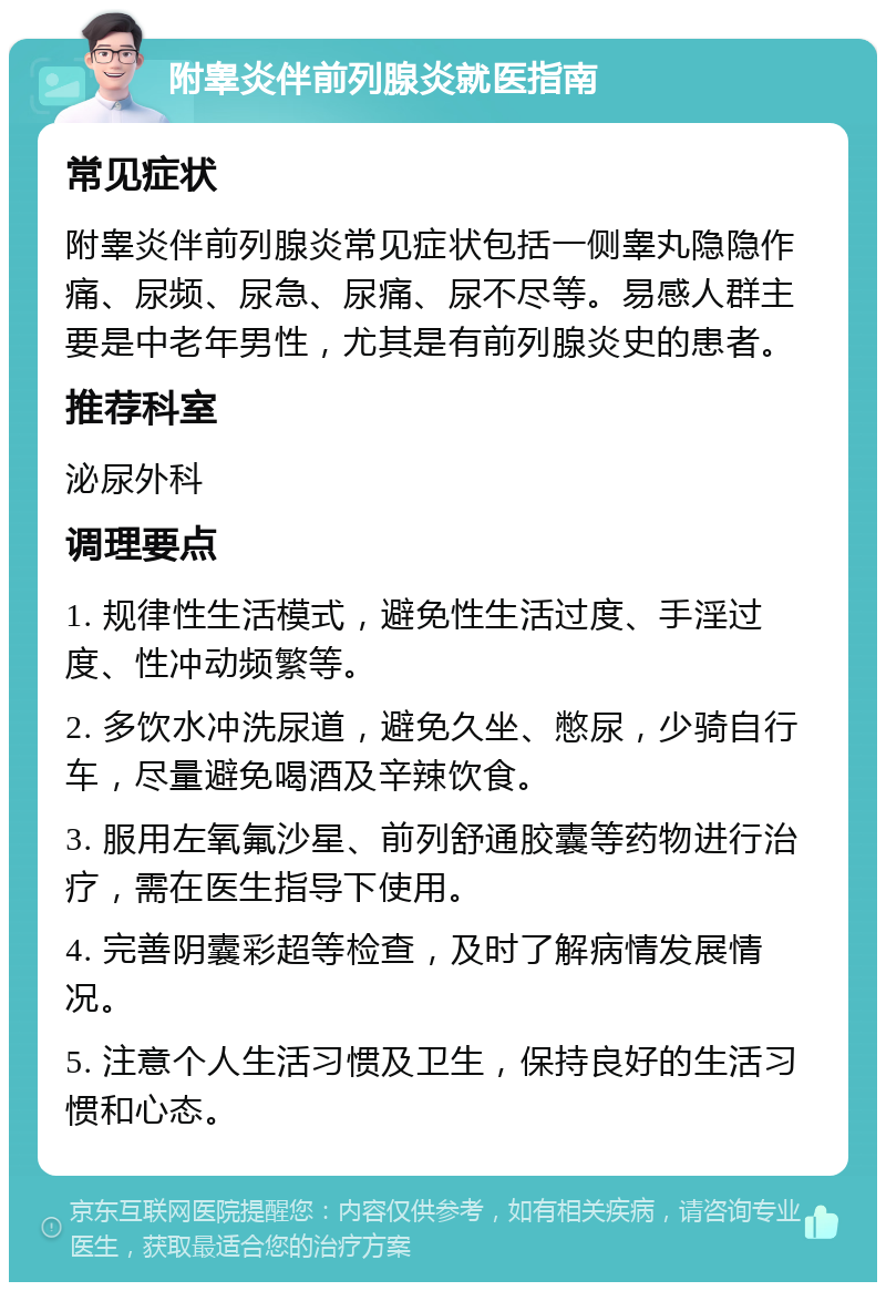 附睾炎伴前列腺炎就医指南 常见症状 附睾炎伴前列腺炎常见症状包括一侧睾丸隐隐作痛、尿频、尿急、尿痛、尿不尽等。易感人群主要是中老年男性，尤其是有前列腺炎史的患者。 推荐科室 泌尿外科 调理要点 1. 规律性生活模式，避免性生活过度、手淫过度、性冲动频繁等。 2. 多饮水冲洗尿道，避免久坐、憋尿，少骑自行车，尽量避免喝酒及辛辣饮食。 3. 服用左氧氟沙星、前列舒通胶囊等药物进行治疗，需在医生指导下使用。 4. 完善阴囊彩超等检查，及时了解病情发展情况。 5. 注意个人生活习惯及卫生，保持良好的生活习惯和心态。