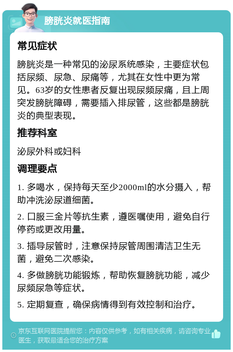 膀胱炎就医指南 常见症状 膀胱炎是一种常见的泌尿系统感染，主要症状包括尿频、尿急、尿痛等，尤其在女性中更为常见。63岁的女性患者反复出现尿频尿痛，且上周突发膀胱障碍，需要插入排尿管，这些都是膀胱炎的典型表现。 推荐科室 泌尿外科或妇科 调理要点 1. 多喝水，保持每天至少2000ml的水分摄入，帮助冲洗泌尿道细菌。 2. 口服三金片等抗生素，遵医嘱使用，避免自行停药或更改用量。 3. 插导尿管时，注意保持尿管周围清洁卫生无菌，避免二次感染。 4. 多做膀胱功能锻炼，帮助恢复膀胱功能，减少尿频尿急等症状。 5. 定期复查，确保病情得到有效控制和治疗。