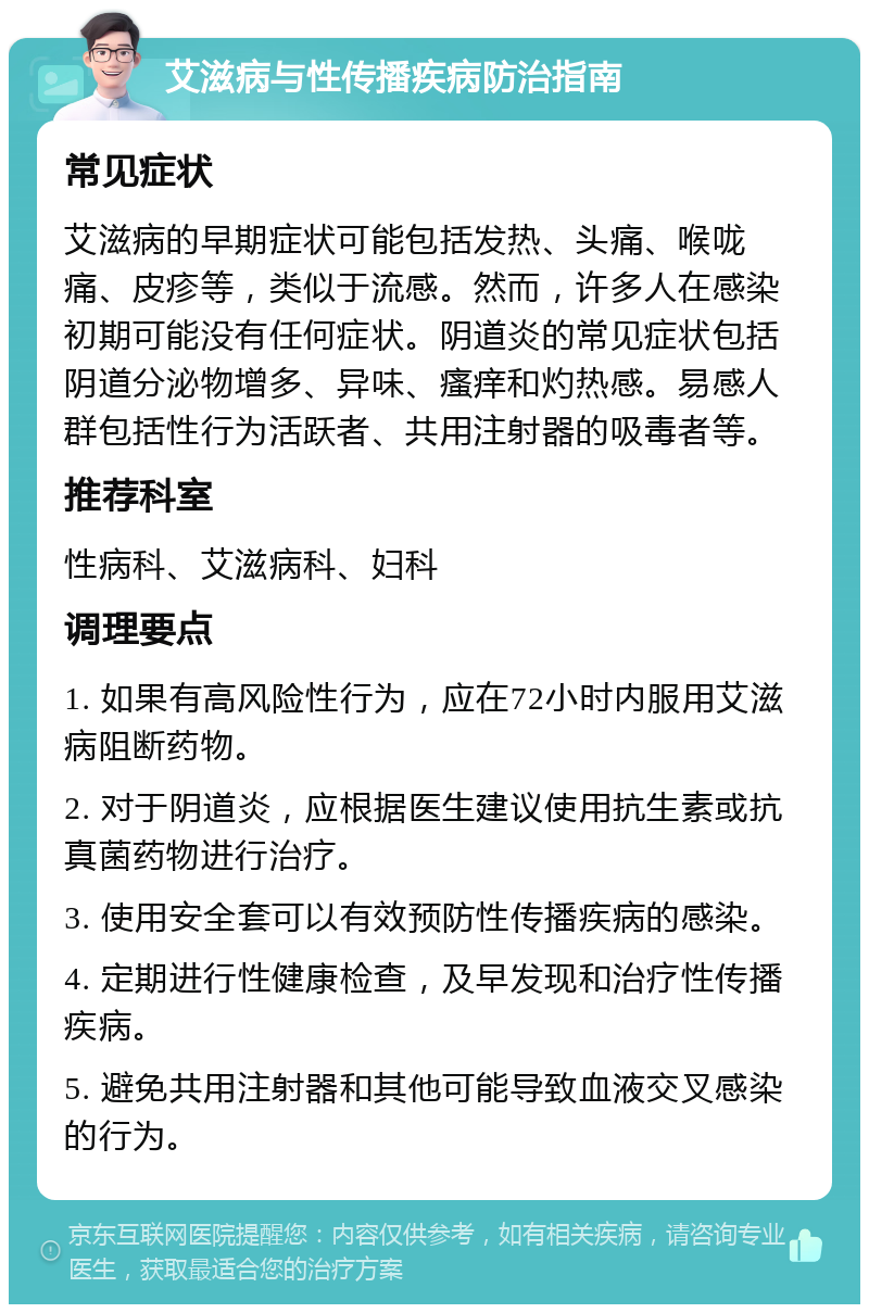 艾滋病与性传播疾病防治指南 常见症状 艾滋病的早期症状可能包括发热、头痛、喉咙痛、皮疹等，类似于流感。然而，许多人在感染初期可能没有任何症状。阴道炎的常见症状包括阴道分泌物增多、异味、瘙痒和灼热感。易感人群包括性行为活跃者、共用注射器的吸毒者等。 推荐科室 性病科、艾滋病科、妇科 调理要点 1. 如果有高风险性行为，应在72小时内服用艾滋病阻断药物。 2. 对于阴道炎，应根据医生建议使用抗生素或抗真菌药物进行治疗。 3. 使用安全套可以有效预防性传播疾病的感染。 4. 定期进行性健康检查，及早发现和治疗性传播疾病。 5. 避免共用注射器和其他可能导致血液交叉感染的行为。