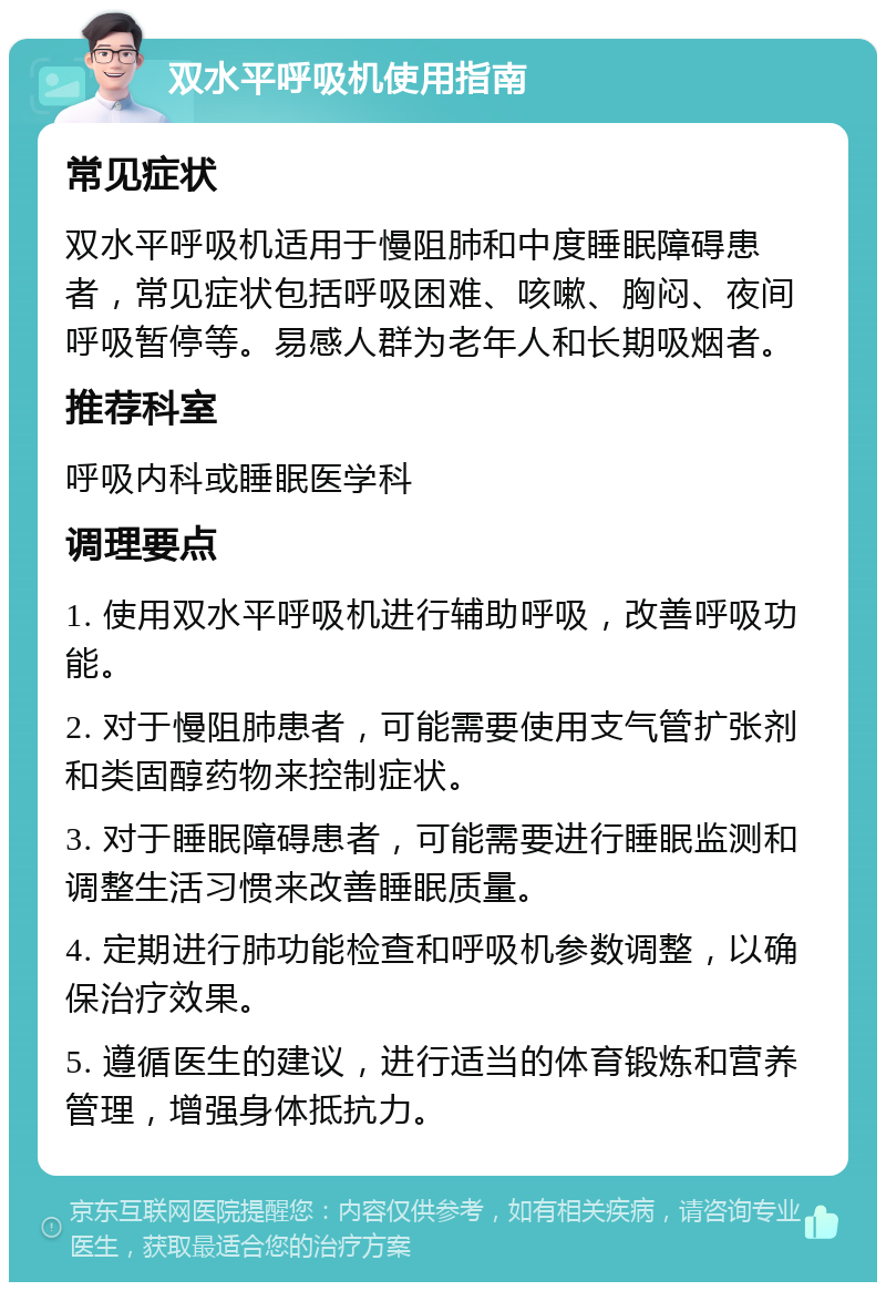 双水平呼吸机使用指南 常见症状 双水平呼吸机适用于慢阻肺和中度睡眠障碍患者，常见症状包括呼吸困难、咳嗽、胸闷、夜间呼吸暂停等。易感人群为老年人和长期吸烟者。 推荐科室 呼吸内科或睡眠医学科 调理要点 1. 使用双水平呼吸机进行辅助呼吸，改善呼吸功能。 2. 对于慢阻肺患者，可能需要使用支气管扩张剂和类固醇药物来控制症状。 3. 对于睡眠障碍患者，可能需要进行睡眠监测和调整生活习惯来改善睡眠质量。 4. 定期进行肺功能检查和呼吸机参数调整，以确保治疗效果。 5. 遵循医生的建议，进行适当的体育锻炼和营养管理，增强身体抵抗力。