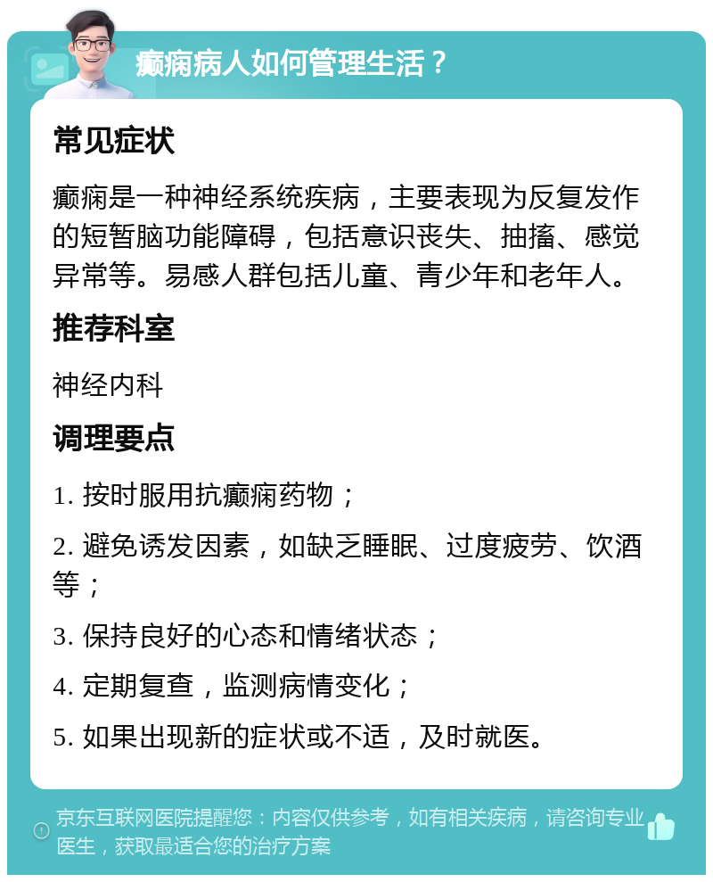 癫痫病人如何管理生活？ 常见症状 癫痫是一种神经系统疾病，主要表现为反复发作的短暂脑功能障碍，包括意识丧失、抽搐、感觉异常等。易感人群包括儿童、青少年和老年人。 推荐科室 神经内科 调理要点 1. 按时服用抗癫痫药物； 2. 避免诱发因素，如缺乏睡眠、过度疲劳、饮酒等； 3. 保持良好的心态和情绪状态； 4. 定期复查，监测病情变化； 5. 如果出现新的症状或不适，及时就医。