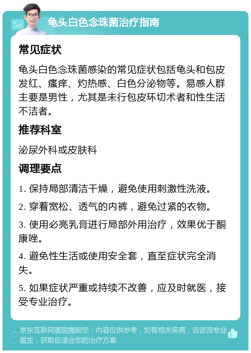 龟头白色念珠菌治疗指南 常见症状 龟头白色念珠菌感染的常见症状包括龟头和包皮发红、瘙痒、灼热感、白色分泌物等。易感人群主要是男性，尤其是未行包皮环切术者和性生活不洁者。 推荐科室 泌尿外科或皮肤科 调理要点 1. 保持局部清洁干燥，避免使用刺激性洗液。 2. 穿着宽松、透气的内裤，避免过紧的衣物。 3. 使用必亮乳膏进行局部外用治疗，效果优于酮康唑。 4. 避免性生活或使用安全套，直至症状完全消失。 5. 如果症状严重或持续不改善，应及时就医，接受专业治疗。