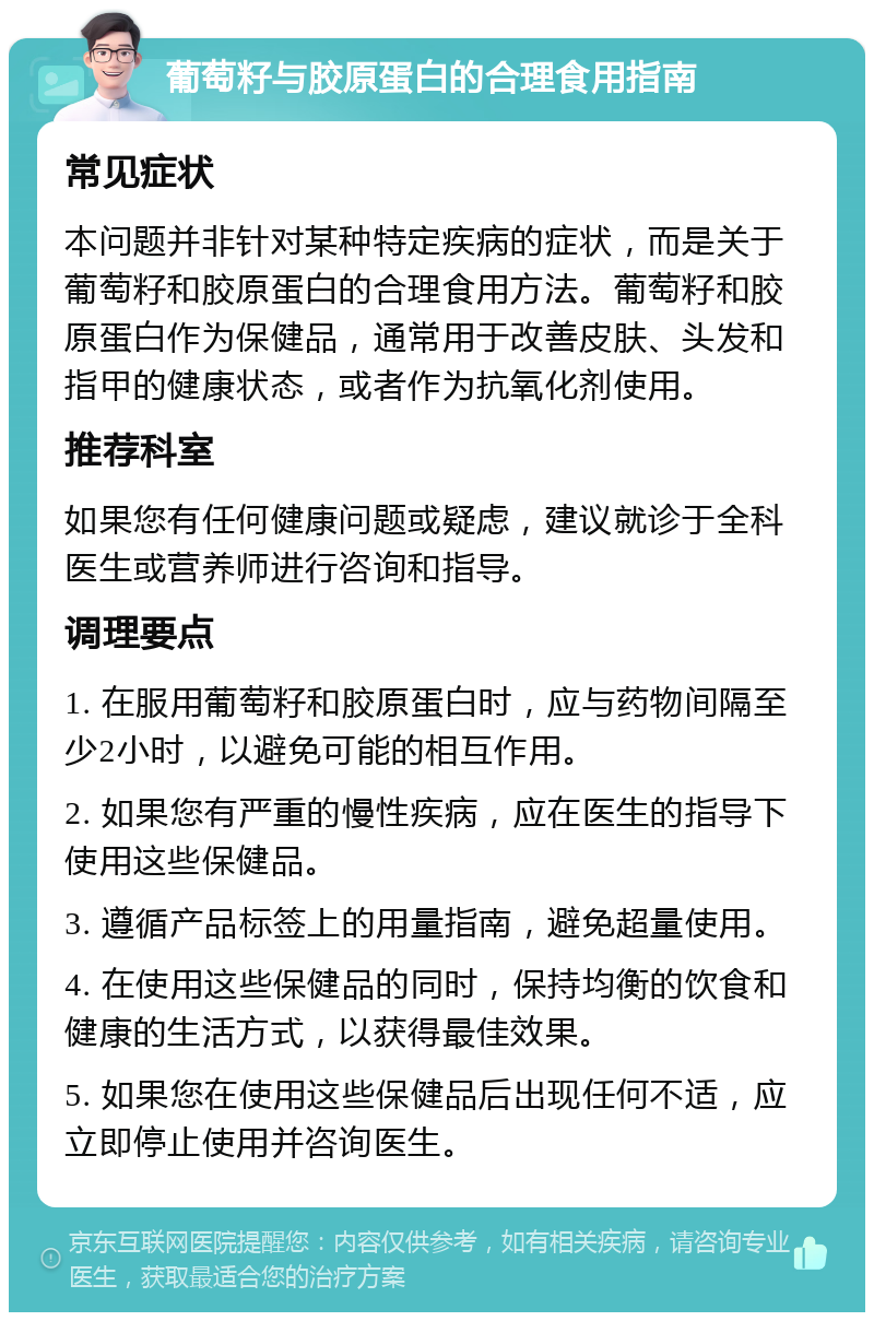 葡萄籽与胶原蛋白的合理食用指南 常见症状 本问题并非针对某种特定疾病的症状，而是关于葡萄籽和胶原蛋白的合理食用方法。葡萄籽和胶原蛋白作为保健品，通常用于改善皮肤、头发和指甲的健康状态，或者作为抗氧化剂使用。 推荐科室 如果您有任何健康问题或疑虑，建议就诊于全科医生或营养师进行咨询和指导。 调理要点 1. 在服用葡萄籽和胶原蛋白时，应与药物间隔至少2小时，以避免可能的相互作用。 2. 如果您有严重的慢性疾病，应在医生的指导下使用这些保健品。 3. 遵循产品标签上的用量指南，避免超量使用。 4. 在使用这些保健品的同时，保持均衡的饮食和健康的生活方式，以获得最佳效果。 5. 如果您在使用这些保健品后出现任何不适，应立即停止使用并咨询医生。