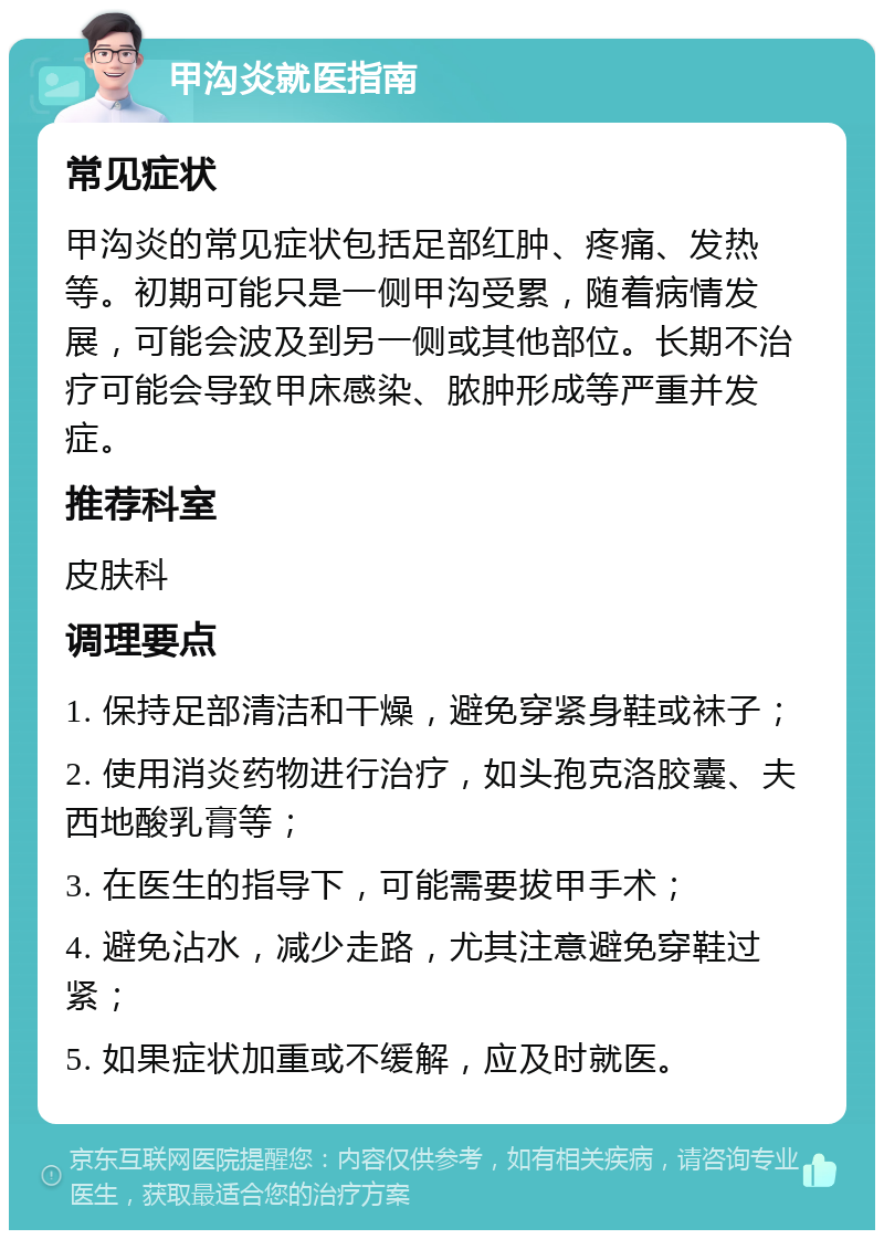 甲沟炎就医指南 常见症状 甲沟炎的常见症状包括足部红肿、疼痛、发热等。初期可能只是一侧甲沟受累，随着病情发展，可能会波及到另一侧或其他部位。长期不治疗可能会导致甲床感染、脓肿形成等严重并发症。 推荐科室 皮肤科 调理要点 1. 保持足部清洁和干燥，避免穿紧身鞋或袜子； 2. 使用消炎药物进行治疗，如头孢克洛胶囊、夫西地酸乳膏等； 3. 在医生的指导下，可能需要拔甲手术； 4. 避免沾水，减少走路，尤其注意避免穿鞋过紧； 5. 如果症状加重或不缓解，应及时就医。