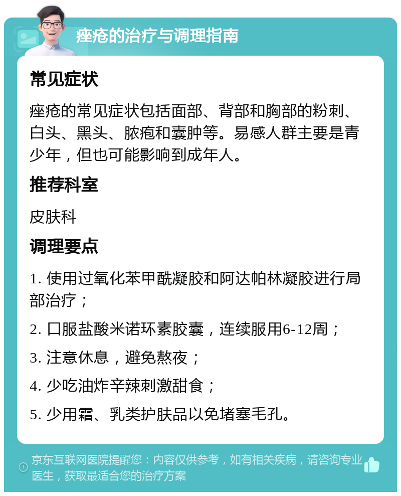 痤疮的治疗与调理指南 常见症状 痤疮的常见症状包括面部、背部和胸部的粉刺、白头、黑头、脓疱和囊肿等。易感人群主要是青少年，但也可能影响到成年人。 推荐科室 皮肤科 调理要点 1. 使用过氧化苯甲酰凝胶和阿达帕林凝胶进行局部治疗； 2. 口服盐酸米诺环素胶囊，连续服用6-12周； 3. 注意休息，避免熬夜； 4. 少吃油炸辛辣刺激甜食； 5. 少用霜、乳类护肤品以免堵塞毛孔。