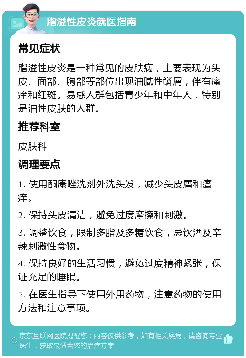 脂溢性皮炎就医指南 常见症状 脂溢性皮炎是一种常见的皮肤病，主要表现为头皮、面部、胸部等部位出现油腻性鳞屑，伴有瘙痒和红斑。易感人群包括青少年和中年人，特别是油性皮肤的人群。 推荐科室 皮肤科 调理要点 1. 使用酮康唑洗剂外洗头发，减少头皮屑和瘙痒。 2. 保持头皮清洁，避免过度摩擦和刺激。 3. 调整饮食，限制多脂及多糖饮食，忌饮酒及辛辣刺激性食物。 4. 保持良好的生活习惯，避免过度精神紧张，保证充足的睡眠。 5. 在医生指导下使用外用药物，注意药物的使用方法和注意事项。