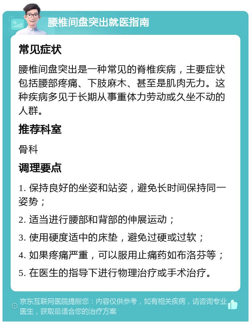 腰椎间盘突出就医指南 常见症状 腰椎间盘突出是一种常见的脊椎疾病，主要症状包括腰部疼痛、下肢麻木、甚至是肌肉无力。这种疾病多见于长期从事重体力劳动或久坐不动的人群。 推荐科室 骨科 调理要点 1. 保持良好的坐姿和站姿，避免长时间保持同一姿势； 2. 适当进行腰部和背部的伸展运动； 3. 使用硬度适中的床垫，避免过硬或过软； 4. 如果疼痛严重，可以服用止痛药如布洛芬等； 5. 在医生的指导下进行物理治疗或手术治疗。