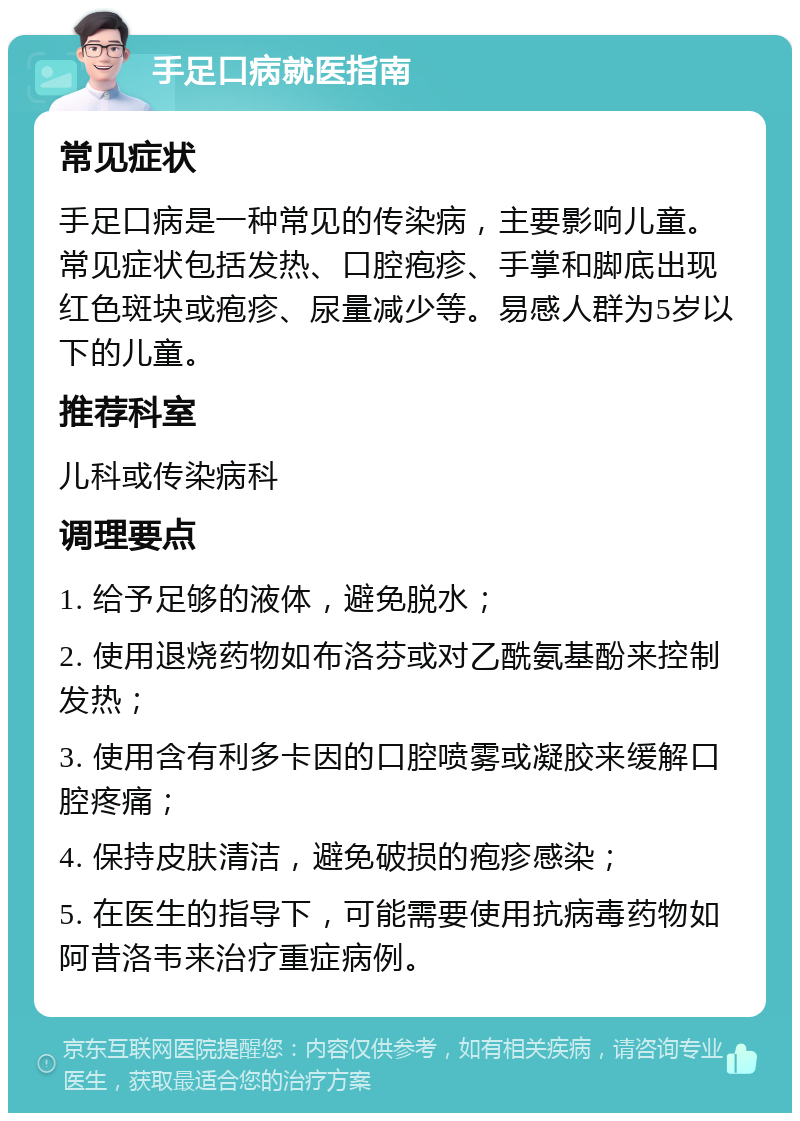 手足口病就医指南 常见症状 手足口病是一种常见的传染病，主要影响儿童。常见症状包括发热、口腔疱疹、手掌和脚底出现红色斑块或疱疹、尿量减少等。易感人群为5岁以下的儿童。 推荐科室 儿科或传染病科 调理要点 1. 给予足够的液体，避免脱水； 2. 使用退烧药物如布洛芬或对乙酰氨基酚来控制发热； 3. 使用含有利多卡因的口腔喷雾或凝胶来缓解口腔疼痛； 4. 保持皮肤清洁，避免破损的疱疹感染； 5. 在医生的指导下，可能需要使用抗病毒药物如阿昔洛韦来治疗重症病例。