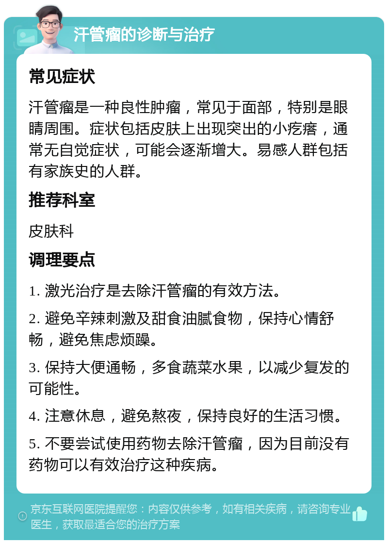 汗管瘤的诊断与治疗 常见症状 汗管瘤是一种良性肿瘤，常见于面部，特别是眼睛周围。症状包括皮肤上出现突出的小疙瘩，通常无自觉症状，可能会逐渐增大。易感人群包括有家族史的人群。 推荐科室 皮肤科 调理要点 1. 激光治疗是去除汗管瘤的有效方法。 2. 避免辛辣刺激及甜食油腻食物，保持心情舒畅，避免焦虑烦躁。 3. 保持大便通畅，多食蔬菜水果，以减少复发的可能性。 4. 注意休息，避免熬夜，保持良好的生活习惯。 5. 不要尝试使用药物去除汗管瘤，因为目前没有药物可以有效治疗这种疾病。