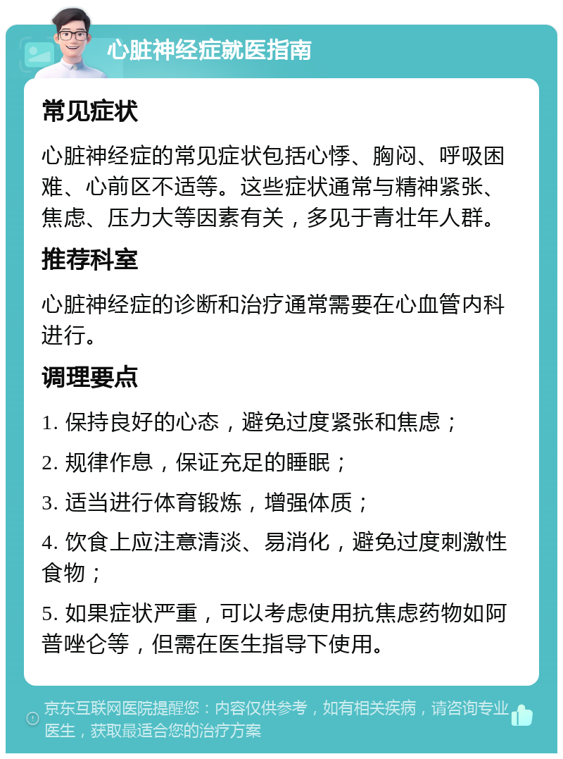 心脏神经症就医指南 常见症状 心脏神经症的常见症状包括心悸、胸闷、呼吸困难、心前区不适等。这些症状通常与精神紧张、焦虑、压力大等因素有关，多见于青壮年人群。 推荐科室 心脏神经症的诊断和治疗通常需要在心血管内科进行。 调理要点 1. 保持良好的心态，避免过度紧张和焦虑； 2. 规律作息，保证充足的睡眠； 3. 适当进行体育锻炼，增强体质； 4. 饮食上应注意清淡、易消化，避免过度刺激性食物； 5. 如果症状严重，可以考虑使用抗焦虑药物如阿普唑仑等，但需在医生指导下使用。