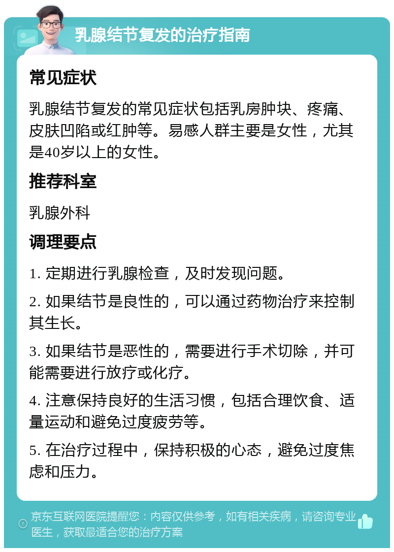 乳腺结节复发的治疗指南 常见症状 乳腺结节复发的常见症状包括乳房肿块、疼痛、皮肤凹陷或红肿等。易感人群主要是女性，尤其是40岁以上的女性。 推荐科室 乳腺外科 调理要点 1. 定期进行乳腺检查，及时发现问题。 2. 如果结节是良性的，可以通过药物治疗来控制其生长。 3. 如果结节是恶性的，需要进行手术切除，并可能需要进行放疗或化疗。 4. 注意保持良好的生活习惯，包括合理饮食、适量运动和避免过度疲劳等。 5. 在治疗过程中，保持积极的心态，避免过度焦虑和压力。