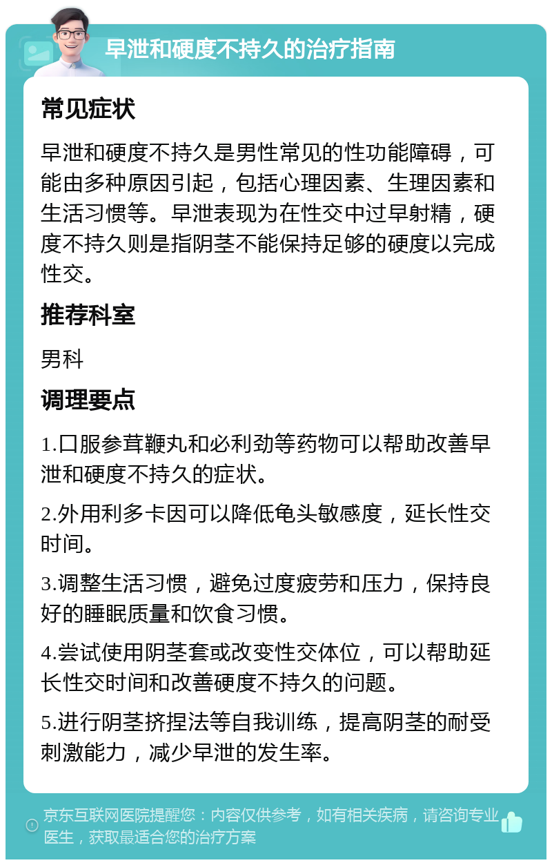 早泄和硬度不持久的治疗指南 常见症状 早泄和硬度不持久是男性常见的性功能障碍，可能由多种原因引起，包括心理因素、生理因素和生活习惯等。早泄表现为在性交中过早射精，硬度不持久则是指阴茎不能保持足够的硬度以完成性交。 推荐科室 男科 调理要点 1.口服参茸鞭丸和必利劲等药物可以帮助改善早泄和硬度不持久的症状。 2.外用利多卡因可以降低龟头敏感度，延长性交时间。 3.调整生活习惯，避免过度疲劳和压力，保持良好的睡眠质量和饮食习惯。 4.尝试使用阴茎套或改变性交体位，可以帮助延长性交时间和改善硬度不持久的问题。 5.进行阴茎挤捏法等自我训练，提高阴茎的耐受刺激能力，减少早泄的发生率。