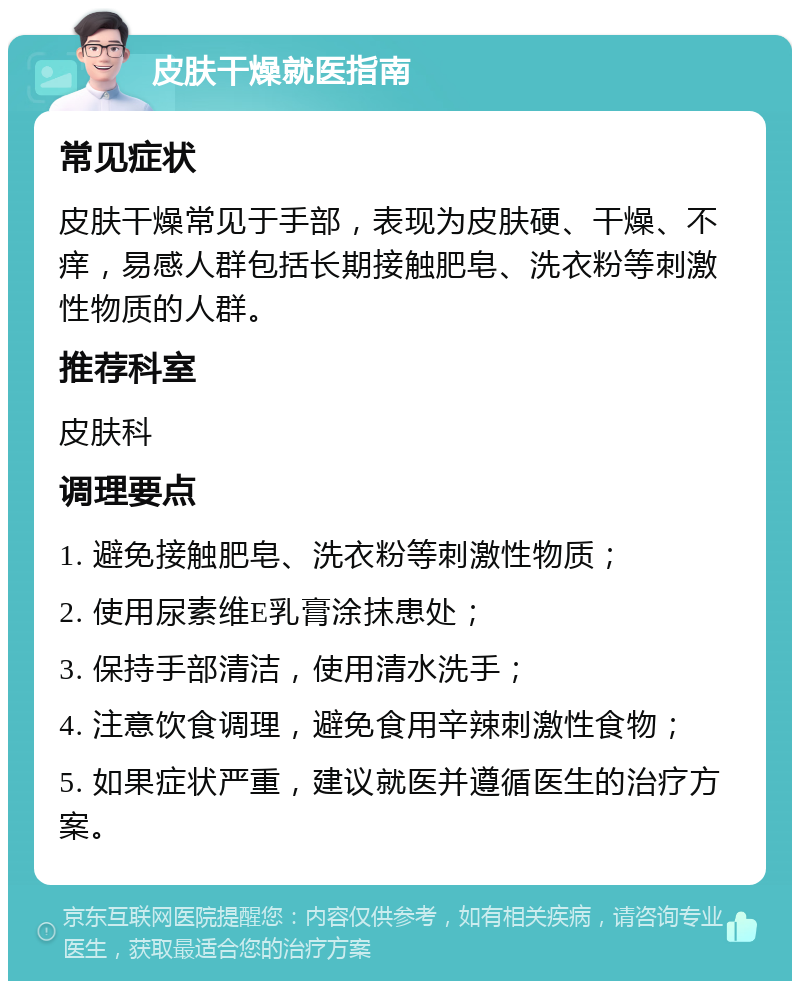 皮肤干燥就医指南 常见症状 皮肤干燥常见于手部，表现为皮肤硬、干燥、不痒，易感人群包括长期接触肥皂、洗衣粉等刺激性物质的人群。 推荐科室 皮肤科 调理要点 1. 避免接触肥皂、洗衣粉等刺激性物质； 2. 使用尿素维E乳膏涂抹患处； 3. 保持手部清洁，使用清水洗手； 4. 注意饮食调理，避免食用辛辣刺激性食物； 5. 如果症状严重，建议就医并遵循医生的治疗方案。