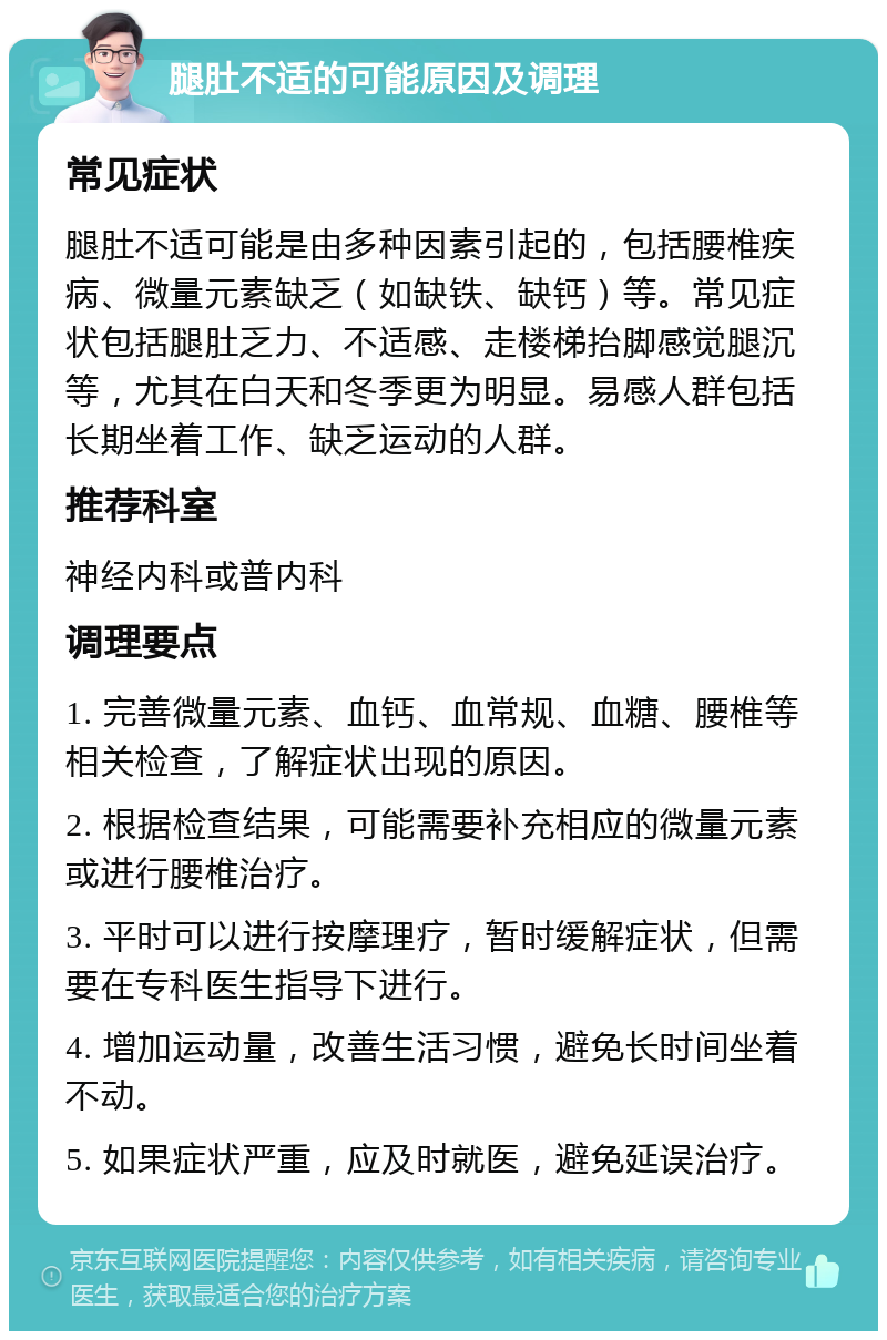 腿肚不适的可能原因及调理 常见症状 腿肚不适可能是由多种因素引起的，包括腰椎疾病、微量元素缺乏（如缺铁、缺钙）等。常见症状包括腿肚乏力、不适感、走楼梯抬脚感觉腿沉等，尤其在白天和冬季更为明显。易感人群包括长期坐着工作、缺乏运动的人群。 推荐科室 神经内科或普内科 调理要点 1. 完善微量元素、血钙、血常规、血糖、腰椎等相关检查，了解症状出现的原因。 2. 根据检查结果，可能需要补充相应的微量元素或进行腰椎治疗。 3. 平时可以进行按摩理疗，暂时缓解症状，但需要在专科医生指导下进行。 4. 增加运动量，改善生活习惯，避免长时间坐着不动。 5. 如果症状严重，应及时就医，避免延误治疗。