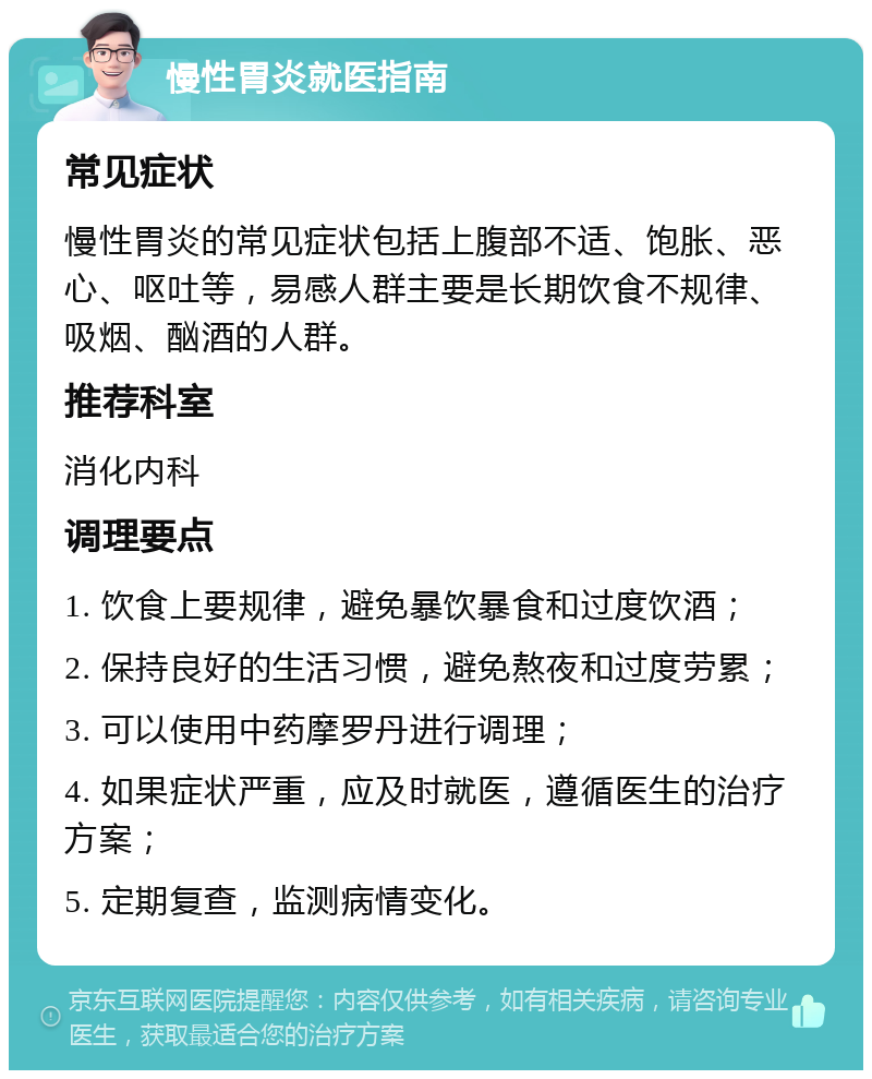 慢性胃炎就医指南 常见症状 慢性胃炎的常见症状包括上腹部不适、饱胀、恶心、呕吐等，易感人群主要是长期饮食不规律、吸烟、酗酒的人群。 推荐科室 消化内科 调理要点 1. 饮食上要规律，避免暴饮暴食和过度饮酒； 2. 保持良好的生活习惯，避免熬夜和过度劳累； 3. 可以使用中药摩罗丹进行调理； 4. 如果症状严重，应及时就医，遵循医生的治疗方案； 5. 定期复查，监测病情变化。