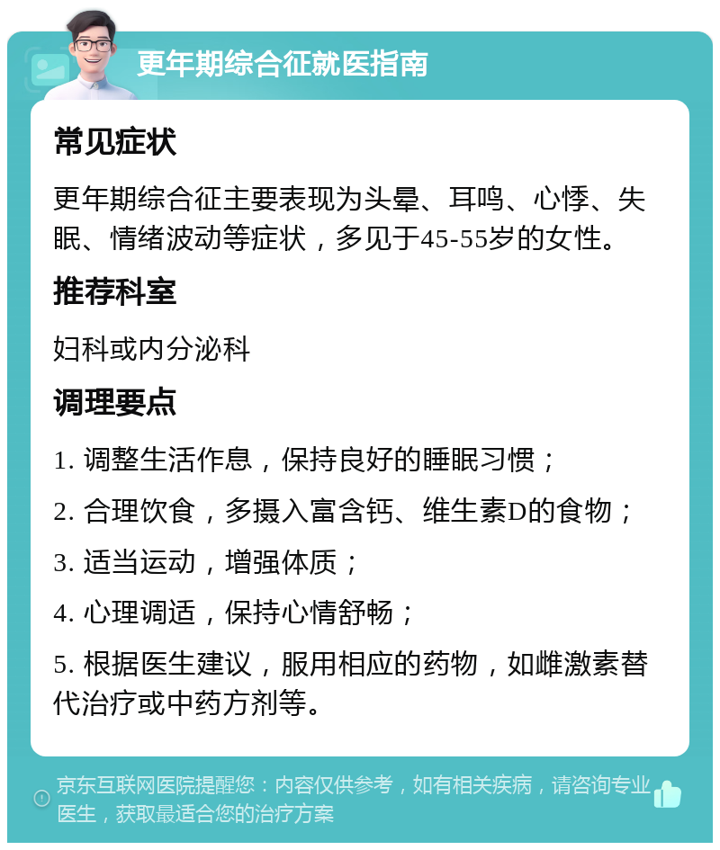 更年期综合征就医指南 常见症状 更年期综合征主要表现为头晕、耳鸣、心悸、失眠、情绪波动等症状，多见于45-55岁的女性。 推荐科室 妇科或内分泌科 调理要点 1. 调整生活作息，保持良好的睡眠习惯； 2. 合理饮食，多摄入富含钙、维生素D的食物； 3. 适当运动，增强体质； 4. 心理调适，保持心情舒畅； 5. 根据医生建议，服用相应的药物，如雌激素替代治疗或中药方剂等。