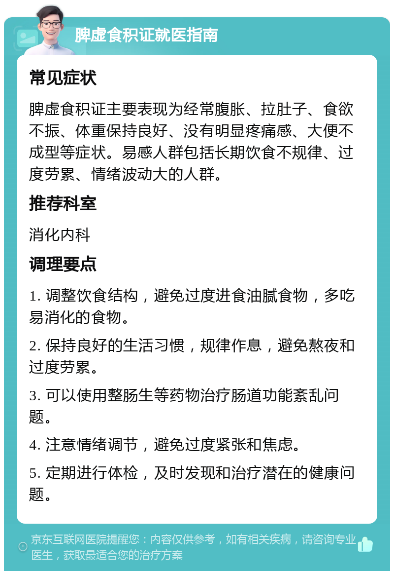 脾虚食积证就医指南 常见症状 脾虚食积证主要表现为经常腹胀、拉肚子、食欲不振、体重保持良好、没有明显疼痛感、大便不成型等症状。易感人群包括长期饮食不规律、过度劳累、情绪波动大的人群。 推荐科室 消化内科 调理要点 1. 调整饮食结构，避免过度进食油腻食物，多吃易消化的食物。 2. 保持良好的生活习惯，规律作息，避免熬夜和过度劳累。 3. 可以使用整肠生等药物治疗肠道功能紊乱问题。 4. 注意情绪调节，避免过度紧张和焦虑。 5. 定期进行体检，及时发现和治疗潜在的健康问题。