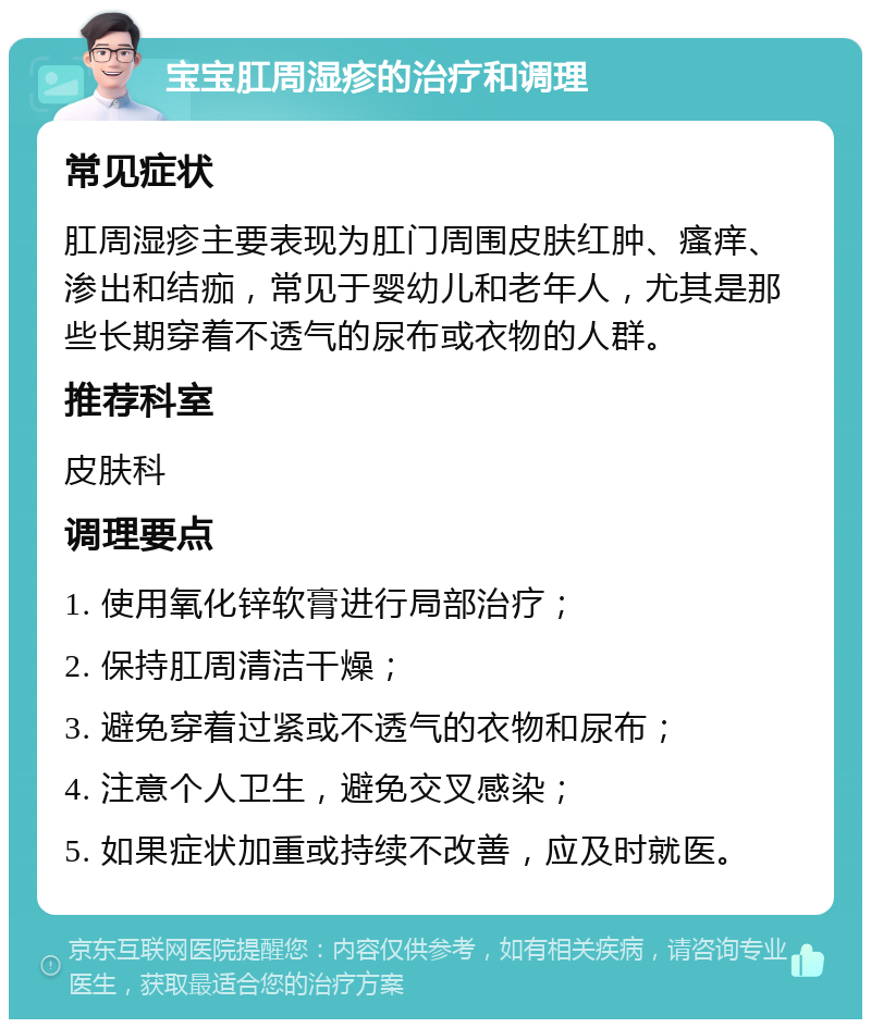 宝宝肛周湿疹的治疗和调理 常见症状 肛周湿疹主要表现为肛门周围皮肤红肿、瘙痒、渗出和结痂，常见于婴幼儿和老年人，尤其是那些长期穿着不透气的尿布或衣物的人群。 推荐科室 皮肤科 调理要点 1. 使用氧化锌软膏进行局部治疗； 2. 保持肛周清洁干燥； 3. 避免穿着过紧或不透气的衣物和尿布； 4. 注意个人卫生，避免交叉感染； 5. 如果症状加重或持续不改善，应及时就医。