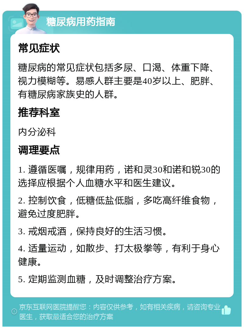 糖尿病用药指南 常见症状 糖尿病的常见症状包括多尿、口渴、体重下降、视力模糊等。易感人群主要是40岁以上、肥胖、有糖尿病家族史的人群。 推荐科室 内分泌科 调理要点 1. 遵循医嘱，规律用药，诺和灵30和诺和锐30的选择应根据个人血糖水平和医生建议。 2. 控制饮食，低糖低盐低脂，多吃高纤维食物，避免过度肥胖。 3. 戒烟戒酒，保持良好的生活习惯。 4. 适量运动，如散步、打太极拳等，有利于身心健康。 5. 定期监测血糖，及时调整治疗方案。