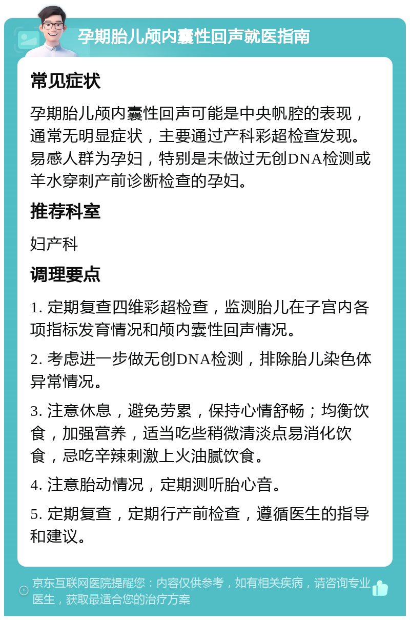 孕期胎儿颅内囊性回声就医指南 常见症状 孕期胎儿颅内囊性回声可能是中央帆腔的表现，通常无明显症状，主要通过产科彩超检查发现。易感人群为孕妇，特别是未做过无创DNA检测或羊水穿刺产前诊断检查的孕妇。 推荐科室 妇产科 调理要点 1. 定期复查四维彩超检查，监测胎儿在子宫内各项指标发育情况和颅内囊性回声情况。 2. 考虑进一步做无创DNA检测，排除胎儿染色体异常情况。 3. 注意休息，避免劳累，保持心情舒畅；均衡饮食，加强营养，适当吃些稍微清淡点易消化饮食，忌吃辛辣刺激上火油腻饮食。 4. 注意胎动情况，定期测听胎心音。 5. 定期复查，定期行产前检查，遵循医生的指导和建议。