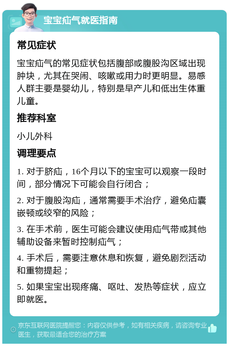 宝宝疝气就医指南 常见症状 宝宝疝气的常见症状包括腹部或腹股沟区域出现肿块，尤其在哭闹、咳嗽或用力时更明显。易感人群主要是婴幼儿，特别是早产儿和低出生体重儿童。 推荐科室 小儿外科 调理要点 1. 对于脐疝，16个月以下的宝宝可以观察一段时间，部分情况下可能会自行闭合； 2. 对于腹股沟疝，通常需要手术治疗，避免疝囊嵌顿或绞窄的风险； 3. 在手术前，医生可能会建议使用疝气带或其他辅助设备来暂时控制疝气； 4. 手术后，需要注意休息和恢复，避免剧烈活动和重物提起； 5. 如果宝宝出现疼痛、呕吐、发热等症状，应立即就医。