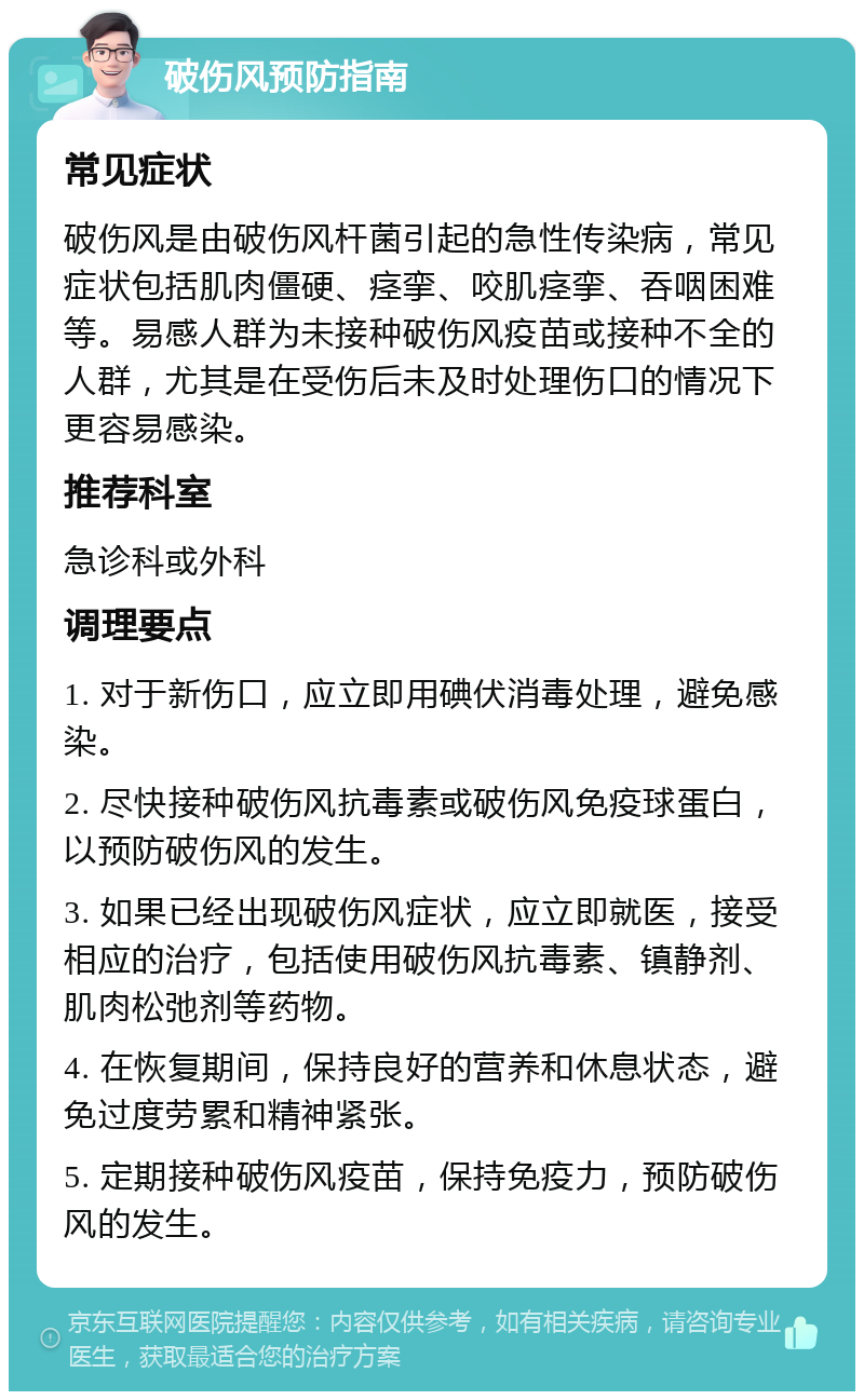 破伤风预防指南 常见症状 破伤风是由破伤风杆菌引起的急性传染病，常见症状包括肌肉僵硬、痉挛、咬肌痉挛、吞咽困难等。易感人群为未接种破伤风疫苗或接种不全的人群，尤其是在受伤后未及时处理伤口的情况下更容易感染。 推荐科室 急诊科或外科 调理要点 1. 对于新伤口，应立即用碘伏消毒处理，避免感染。 2. 尽快接种破伤风抗毒素或破伤风免疫球蛋白，以预防破伤风的发生。 3. 如果已经出现破伤风症状，应立即就医，接受相应的治疗，包括使用破伤风抗毒素、镇静剂、肌肉松弛剂等药物。 4. 在恢复期间，保持良好的营养和休息状态，避免过度劳累和精神紧张。 5. 定期接种破伤风疫苗，保持免疫力，预防破伤风的发生。