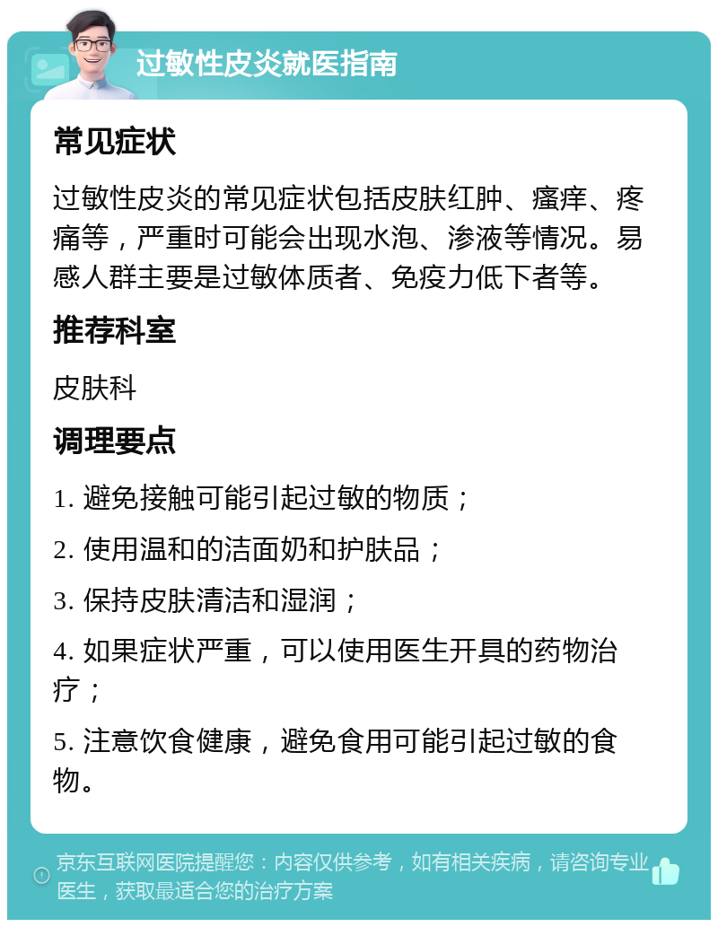 过敏性皮炎就医指南 常见症状 过敏性皮炎的常见症状包括皮肤红肿、瘙痒、疼痛等，严重时可能会出现水泡、渗液等情况。易感人群主要是过敏体质者、免疫力低下者等。 推荐科室 皮肤科 调理要点 1. 避免接触可能引起过敏的物质； 2. 使用温和的洁面奶和护肤品； 3. 保持皮肤清洁和湿润； 4. 如果症状严重，可以使用医生开具的药物治疗； 5. 注意饮食健康，避免食用可能引起过敏的食物。