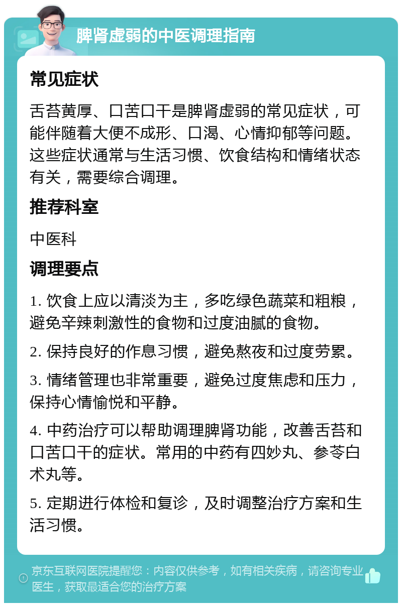 脾肾虚弱的中医调理指南 常见症状 舌苔黄厚、口苦口干是脾肾虚弱的常见症状，可能伴随着大便不成形、口渴、心情抑郁等问题。这些症状通常与生活习惯、饮食结构和情绪状态有关，需要综合调理。 推荐科室 中医科 调理要点 1. 饮食上应以清淡为主，多吃绿色蔬菜和粗粮，避免辛辣刺激性的食物和过度油腻的食物。 2. 保持良好的作息习惯，避免熬夜和过度劳累。 3. 情绪管理也非常重要，避免过度焦虑和压力，保持心情愉悦和平静。 4. 中药治疗可以帮助调理脾肾功能，改善舌苔和口苦口干的症状。常用的中药有四妙丸、参苓白术丸等。 5. 定期进行体检和复诊，及时调整治疗方案和生活习惯。