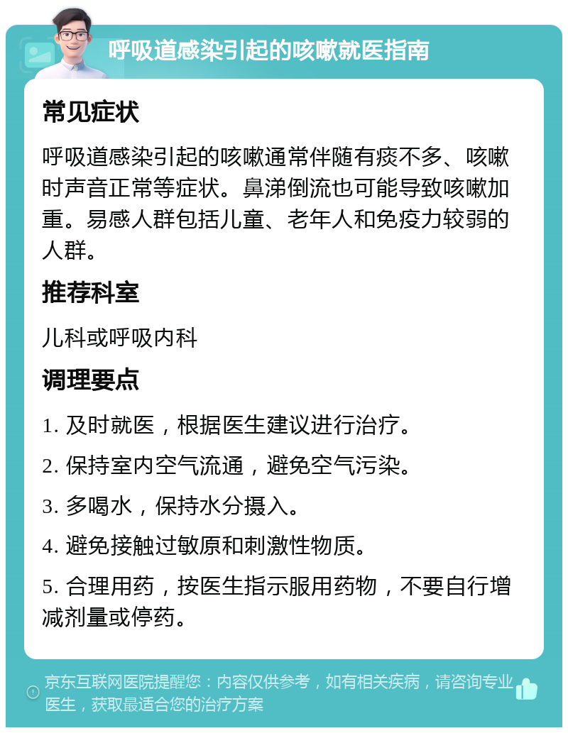 呼吸道感染引起的咳嗽就医指南 常见症状 呼吸道感染引起的咳嗽通常伴随有痰不多、咳嗽时声音正常等症状。鼻涕倒流也可能导致咳嗽加重。易感人群包括儿童、老年人和免疫力较弱的人群。 推荐科室 儿科或呼吸内科 调理要点 1. 及时就医，根据医生建议进行治疗。 2. 保持室内空气流通，避免空气污染。 3. 多喝水，保持水分摄入。 4. 避免接触过敏原和刺激性物质。 5. 合理用药，按医生指示服用药物，不要自行增减剂量或停药。