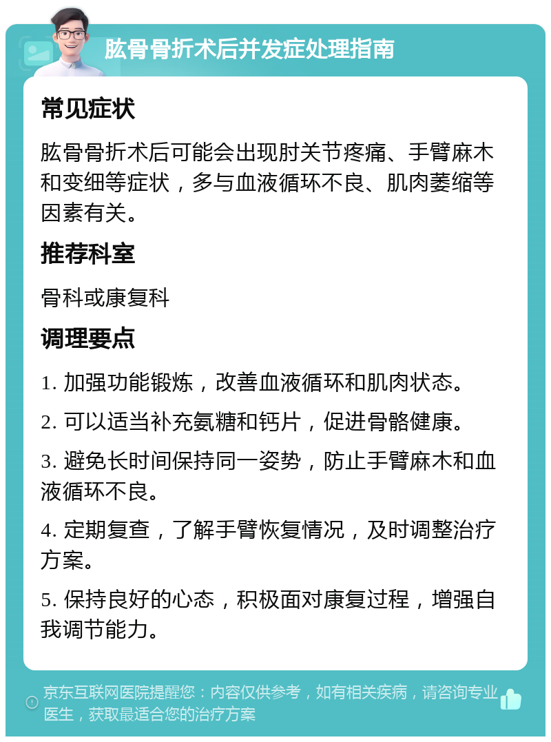 肱骨骨折术后并发症处理指南 常见症状 肱骨骨折术后可能会出现肘关节疼痛、手臂麻木和变细等症状，多与血液循环不良、肌肉萎缩等因素有关。 推荐科室 骨科或康复科 调理要点 1. 加强功能锻炼，改善血液循环和肌肉状态。 2. 可以适当补充氨糖和钙片，促进骨骼健康。 3. 避免长时间保持同一姿势，防止手臂麻木和血液循环不良。 4. 定期复查，了解手臂恢复情况，及时调整治疗方案。 5. 保持良好的心态，积极面对康复过程，增强自我调节能力。