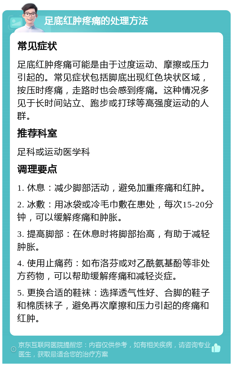 足底红肿疼痛的处理方法 常见症状 足底红肿疼痛可能是由于过度运动、摩擦或压力引起的。常见症状包括脚底出现红色块状区域，按压时疼痛，走路时也会感到疼痛。这种情况多见于长时间站立、跑步或打球等高强度运动的人群。 推荐科室 足科或运动医学科 调理要点 1. 休息：减少脚部活动，避免加重疼痛和红肿。 2. 冰敷：用冰袋或冷毛巾敷在患处，每次15-20分钟，可以缓解疼痛和肿胀。 3. 提高脚部：在休息时将脚部抬高，有助于减轻肿胀。 4. 使用止痛药：如布洛芬或对乙酰氨基酚等非处方药物，可以帮助缓解疼痛和减轻炎症。 5. 更换合适的鞋袜：选择透气性好、合脚的鞋子和棉质袜子，避免再次摩擦和压力引起的疼痛和红肿。