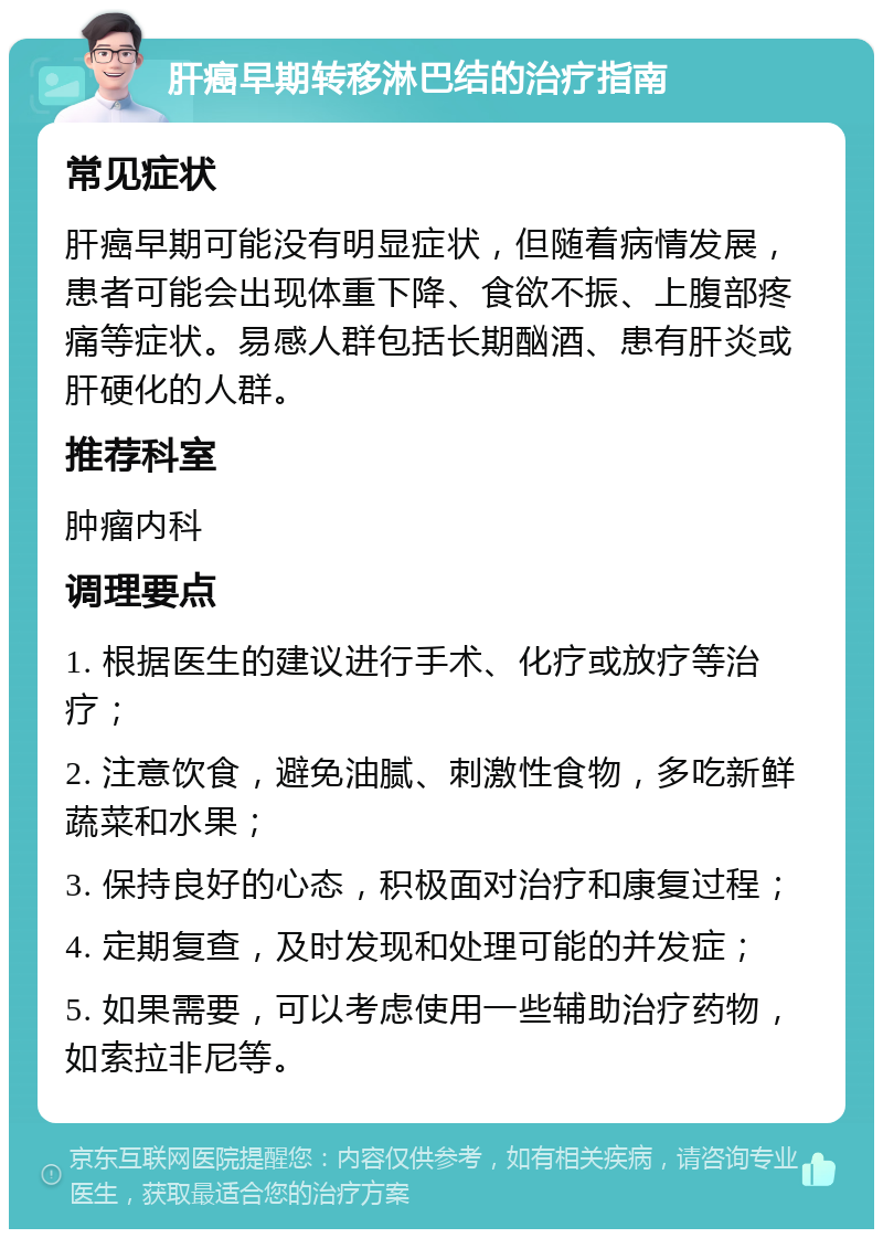 肝癌早期转移淋巴结的治疗指南 常见症状 肝癌早期可能没有明显症状，但随着病情发展，患者可能会出现体重下降、食欲不振、上腹部疼痛等症状。易感人群包括长期酗酒、患有肝炎或肝硬化的人群。 推荐科室 肿瘤内科 调理要点 1. 根据医生的建议进行手术、化疗或放疗等治疗； 2. 注意饮食，避免油腻、刺激性食物，多吃新鲜蔬菜和水果； 3. 保持良好的心态，积极面对治疗和康复过程； 4. 定期复查，及时发现和处理可能的并发症； 5. 如果需要，可以考虑使用一些辅助治疗药物，如索拉非尼等。