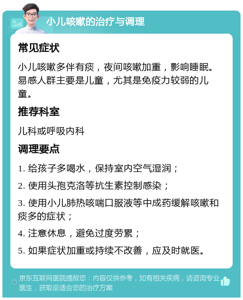 小儿咳嗽的治疗与调理 常见症状 小儿咳嗽多伴有痰，夜间咳嗽加重，影响睡眠。易感人群主要是儿童，尤其是免疫力较弱的儿童。 推荐科室 儿科或呼吸内科 调理要点 1. 给孩子多喝水，保持室内空气湿润； 2. 使用头孢克洛等抗生素控制感染； 3. 使用小儿肺热咳喘口服液等中成药缓解咳嗽和痰多的症状； 4. 注意休息，避免过度劳累； 5. 如果症状加重或持续不改善，应及时就医。