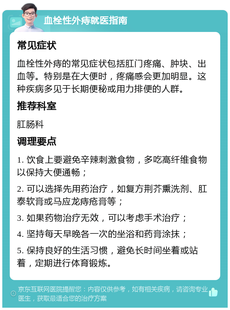 血栓性外痔就医指南 常见症状 血栓性外痔的常见症状包括肛门疼痛、肿块、出血等。特别是在大便时，疼痛感会更加明显。这种疾病多见于长期便秘或用力排便的人群。 推荐科室 肛肠科 调理要点 1. 饮食上要避免辛辣刺激食物，多吃高纤维食物以保持大便通畅； 2. 可以选择先用药治疗，如复方荆芥熏洗剂、肛泰软膏或马应龙痔疮膏等； 3. 如果药物治疗无效，可以考虑手术治疗； 4. 坚持每天早晚各一次的坐浴和药膏涂抹； 5. 保持良好的生活习惯，避免长时间坐着或站着，定期进行体育锻炼。