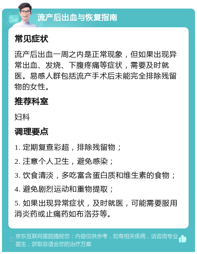 流产后出血与恢复指南 常见症状 流产后出血一周之内是正常现象，但如果出现异常出血、发烧、下腹疼痛等症状，需要及时就医。易感人群包括流产手术后未能完全排除残留物的女性。 推荐科室 妇科 调理要点 1. 定期复查彩超，排除残留物； 2. 注意个人卫生，避免感染； 3. 饮食清淡，多吃富含蛋白质和维生素的食物； 4. 避免剧烈运动和重物提取； 5. 如果出现异常症状，及时就医，可能需要服用消炎药或止痛药如布洛芬等。