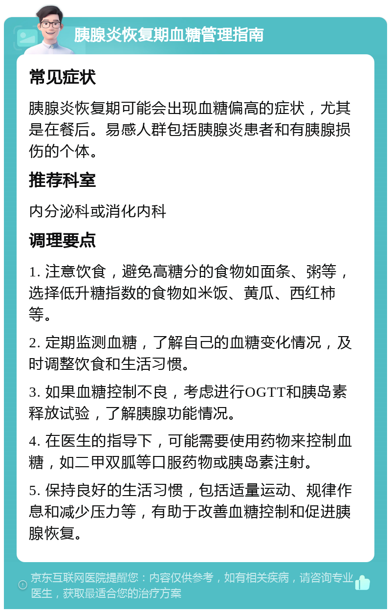 胰腺炎恢复期血糖管理指南 常见症状 胰腺炎恢复期可能会出现血糖偏高的症状，尤其是在餐后。易感人群包括胰腺炎患者和有胰腺损伤的个体。 推荐科室 内分泌科或消化内科 调理要点 1. 注意饮食，避免高糖分的食物如面条、粥等，选择低升糖指数的食物如米饭、黄瓜、西红柿等。 2. 定期监测血糖，了解自己的血糖变化情况，及时调整饮食和生活习惯。 3. 如果血糖控制不良，考虑进行OGTT和胰岛素释放试验，了解胰腺功能情况。 4. 在医生的指导下，可能需要使用药物来控制血糖，如二甲双胍等口服药物或胰岛素注射。 5. 保持良好的生活习惯，包括适量运动、规律作息和减少压力等，有助于改善血糖控制和促进胰腺恢复。