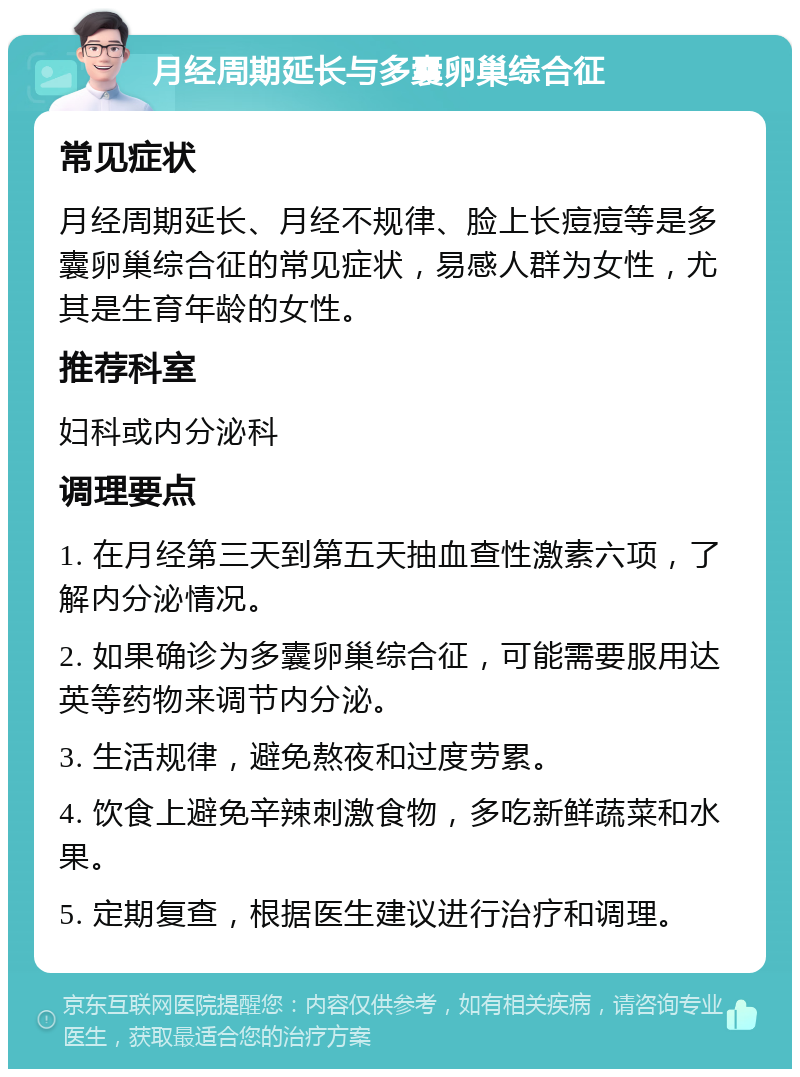 月经周期延长与多囊卵巢综合征 常见症状 月经周期延长、月经不规律、脸上长痘痘等是多囊卵巢综合征的常见症状，易感人群为女性，尤其是生育年龄的女性。 推荐科室 妇科或内分泌科 调理要点 1. 在月经第三天到第五天抽血查性激素六项，了解内分泌情况。 2. 如果确诊为多囊卵巢综合征，可能需要服用达英等药物来调节内分泌。 3. 生活规律，避免熬夜和过度劳累。 4. 饮食上避免辛辣刺激食物，多吃新鲜蔬菜和水果。 5. 定期复查，根据医生建议进行治疗和调理。