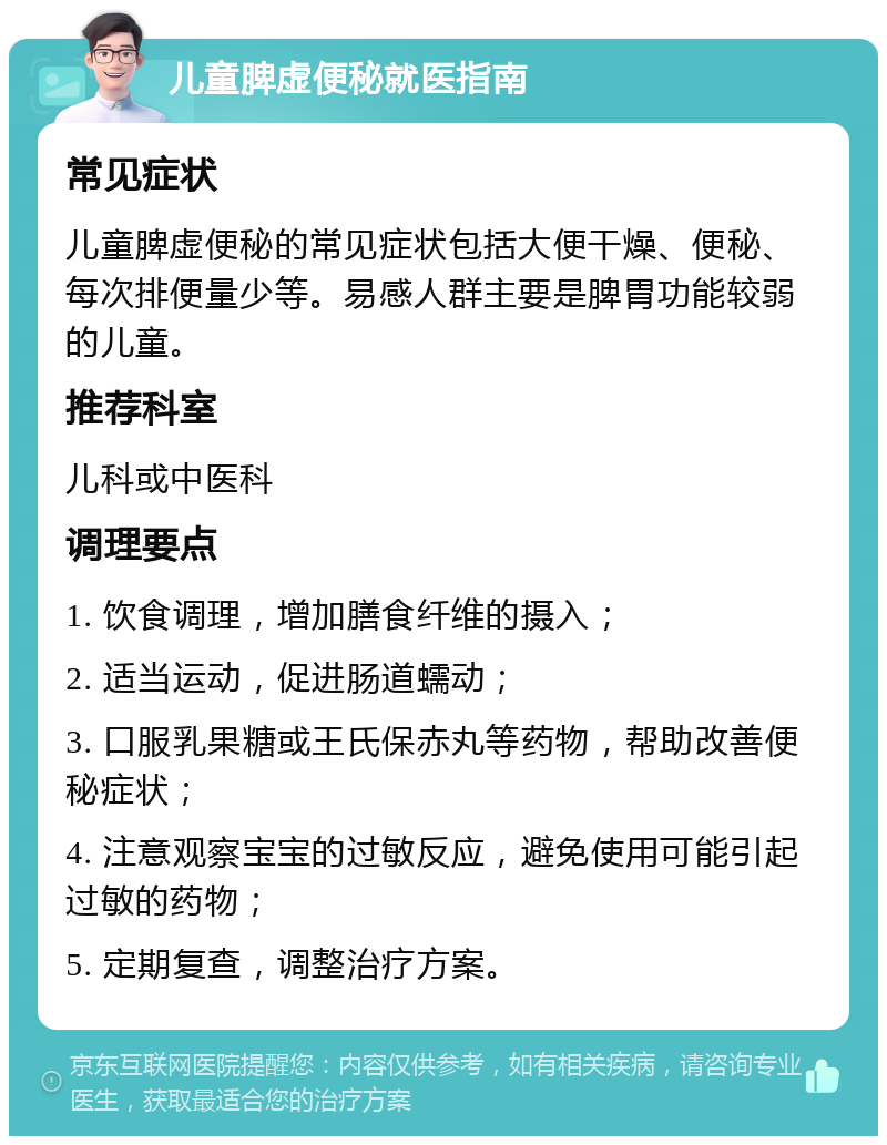 儿童脾虚便秘就医指南 常见症状 儿童脾虚便秘的常见症状包括大便干燥、便秘、每次排便量少等。易感人群主要是脾胃功能较弱的儿童。 推荐科室 儿科或中医科 调理要点 1. 饮食调理，增加膳食纤维的摄入； 2. 适当运动，促进肠道蠕动； 3. 口服乳果糖或王氏保赤丸等药物，帮助改善便秘症状； 4. 注意观察宝宝的过敏反应，避免使用可能引起过敏的药物； 5. 定期复查，调整治疗方案。