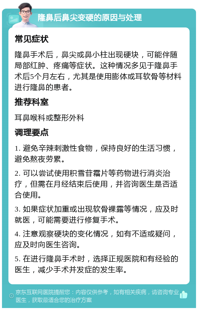 隆鼻后鼻尖变硬的原因与处理 常见症状 隆鼻手术后，鼻尖或鼻小柱出现硬块，可能伴随局部红肿、疼痛等症状。这种情况多见于隆鼻手术后5个月左右，尤其是使用膨体或耳软骨等材料进行隆鼻的患者。 推荐科室 耳鼻喉科或整形外科 调理要点 1. 避免辛辣刺激性食物，保持良好的生活习惯，避免熬夜劳累。 2. 可以尝试使用积雪苷霜片等药物进行消炎治疗，但需在月经结束后使用，并咨询医生是否适合使用。 3. 如果症状加重或出现软骨裸露等情况，应及时就医，可能需要进行修复手术。 4. 注意观察硬块的变化情况，如有不适或疑问，应及时向医生咨询。 5. 在进行隆鼻手术时，选择正规医院和有经验的医生，减少手术并发症的发生率。