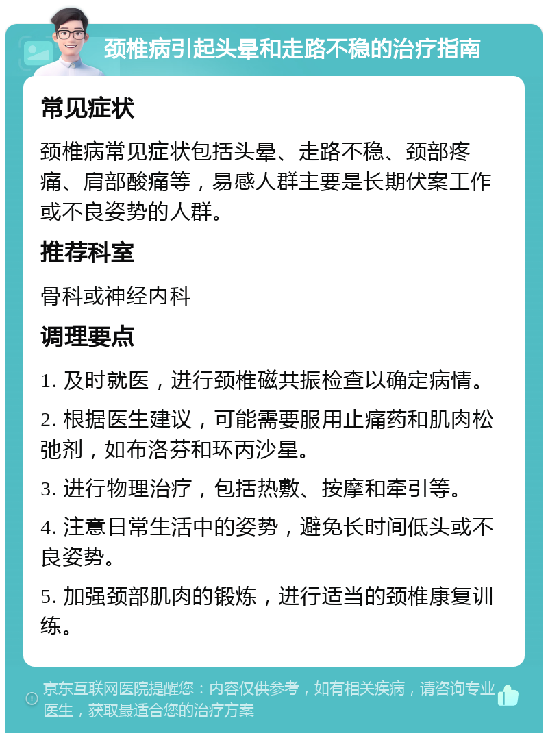 颈椎病引起头晕和走路不稳的治疗指南 常见症状 颈椎病常见症状包括头晕、走路不稳、颈部疼痛、肩部酸痛等，易感人群主要是长期伏案工作或不良姿势的人群。 推荐科室 骨科或神经内科 调理要点 1. 及时就医，进行颈椎磁共振检查以确定病情。 2. 根据医生建议，可能需要服用止痛药和肌肉松弛剂，如布洛芬和环丙沙星。 3. 进行物理治疗，包括热敷、按摩和牵引等。 4. 注意日常生活中的姿势，避免长时间低头或不良姿势。 5. 加强颈部肌肉的锻炼，进行适当的颈椎康复训练。