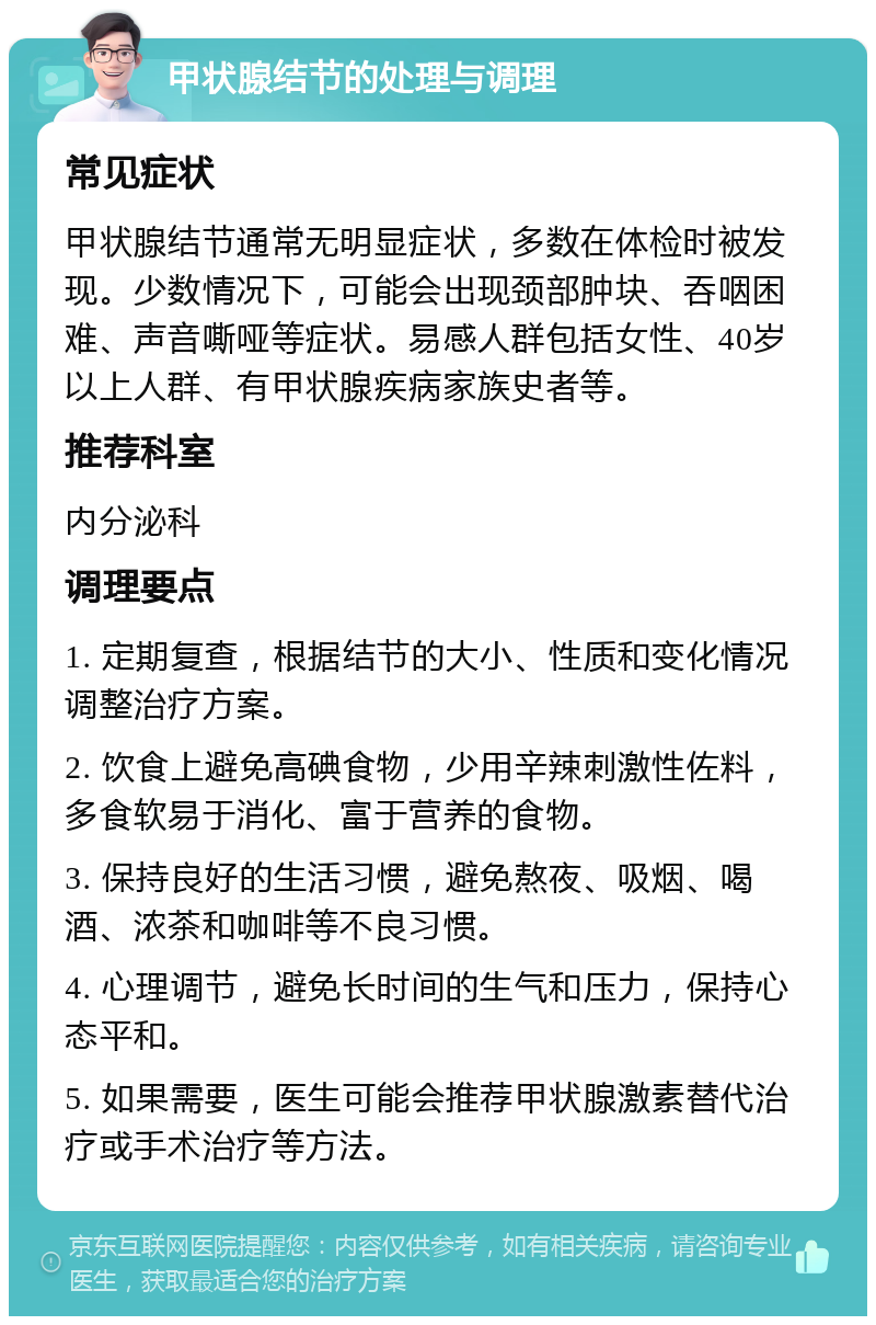 甲状腺结节的处理与调理 常见症状 甲状腺结节通常无明显症状，多数在体检时被发现。少数情况下，可能会出现颈部肿块、吞咽困难、声音嘶哑等症状。易感人群包括女性、40岁以上人群、有甲状腺疾病家族史者等。 推荐科室 内分泌科 调理要点 1. 定期复查，根据结节的大小、性质和变化情况调整治疗方案。 2. 饮食上避免高碘食物，少用辛辣刺激性佐料，多食软易于消化、富于营养的食物。 3. 保持良好的生活习惯，避免熬夜、吸烟、喝酒、浓茶和咖啡等不良习惯。 4. 心理调节，避免长时间的生气和压力，保持心态平和。 5. 如果需要，医生可能会推荐甲状腺激素替代治疗或手术治疗等方法。