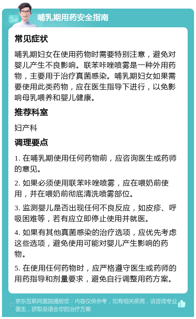 哺乳期用药安全指南 常见症状 哺乳期妇女在使用药物时需要特别注意，避免对婴儿产生不良影响。联苯咔唑喷雾是一种外用药物，主要用于治疗真菌感染。哺乳期妇女如果需要使用此类药物，应在医生指导下进行，以免影响母乳喂养和婴儿健康。 推荐科室 妇产科 调理要点 1. 在哺乳期使用任何药物前，应咨询医生或药师的意见。 2. 如果必须使用联苯咔唑喷雾，应在喂奶前使用，并在喂奶前彻底清洗喷雾部位。 3. 监测婴儿是否出现任何不良反应，如皮疹、呼吸困难等，若有应立即停止使用并就医。 4. 如果有其他真菌感染的治疗选项，应优先考虑这些选项，避免使用可能对婴儿产生影响的药物。 5. 在使用任何药物时，应严格遵守医生或药师的用药指导和剂量要求，避免自行调整用药方案。