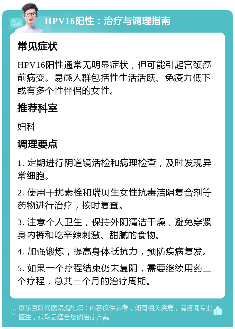 HPV16阳性：治疗与调理指南 常见症状 HPV16阳性通常无明显症状，但可能引起宫颈癌前病变。易感人群包括性生活活跃、免疫力低下或有多个性伴侣的女性。 推荐科室 妇科 调理要点 1. 定期进行阴道镜活检和病理检查，及时发现异常细胞。 2. 使用干扰素栓和瑞贝生女性抗毒洁阴复合剂等药物进行治疗，按时复查。 3. 注意个人卫生，保持外阴清洁干燥，避免穿紧身内裤和吃辛辣刺激、甜腻的食物。 4. 加强锻炼，提高身体抵抗力，预防疾病复发。 5. 如果一个疗程结束仍未复阴，需要继续用药三个疗程，总共三个月的治疗周期。