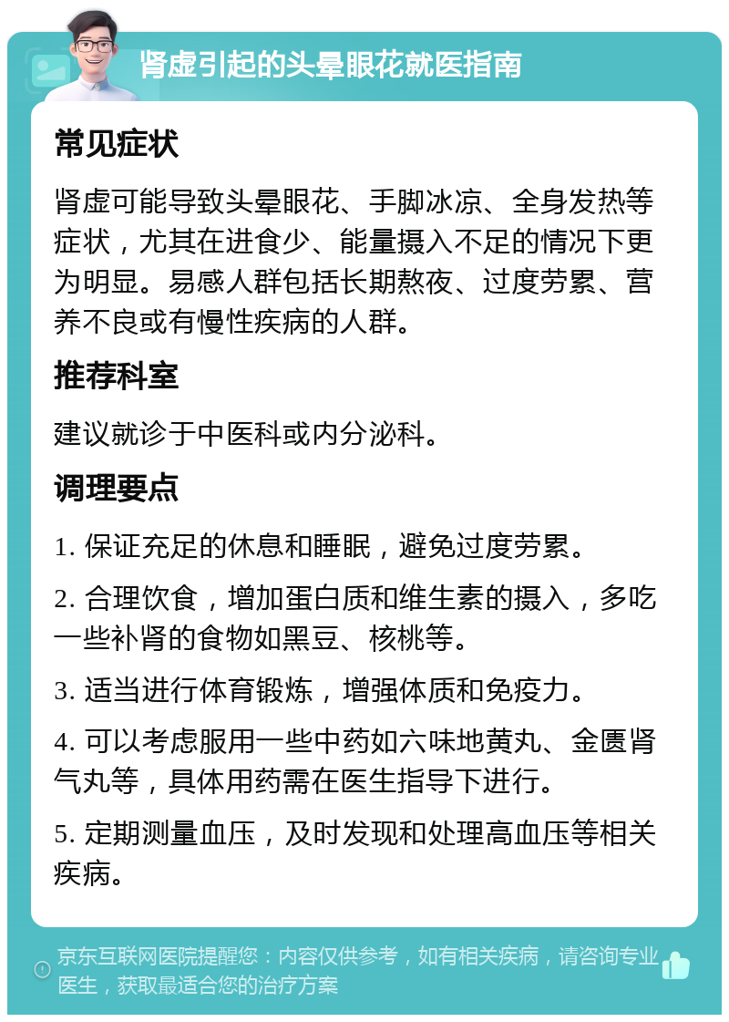 肾虚引起的头晕眼花就医指南 常见症状 肾虚可能导致头晕眼花、手脚冰凉、全身发热等症状，尤其在进食少、能量摄入不足的情况下更为明显。易感人群包括长期熬夜、过度劳累、营养不良或有慢性疾病的人群。 推荐科室 建议就诊于中医科或内分泌科。 调理要点 1. 保证充足的休息和睡眠，避免过度劳累。 2. 合理饮食，增加蛋白质和维生素的摄入，多吃一些补肾的食物如黑豆、核桃等。 3. 适当进行体育锻炼，增强体质和免疫力。 4. 可以考虑服用一些中药如六味地黄丸、金匮肾气丸等，具体用药需在医生指导下进行。 5. 定期测量血压，及时发现和处理高血压等相关疾病。