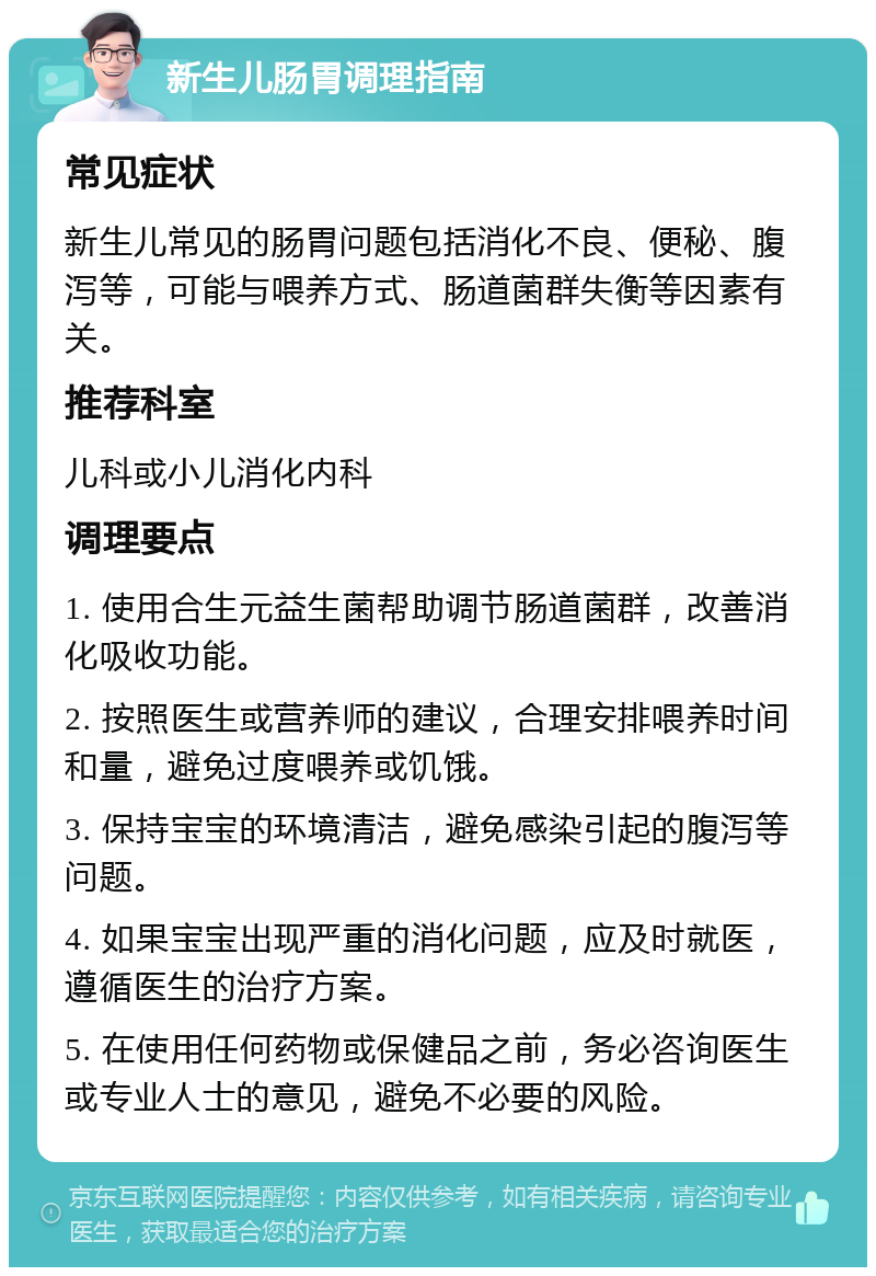 新生儿肠胃调理指南 常见症状 新生儿常见的肠胃问题包括消化不良、便秘、腹泻等，可能与喂养方式、肠道菌群失衡等因素有关。 推荐科室 儿科或小儿消化内科 调理要点 1. 使用合生元益生菌帮助调节肠道菌群，改善消化吸收功能。 2. 按照医生或营养师的建议，合理安排喂养时间和量，避免过度喂养或饥饿。 3. 保持宝宝的环境清洁，避免感染引起的腹泻等问题。 4. 如果宝宝出现严重的消化问题，应及时就医，遵循医生的治疗方案。 5. 在使用任何药物或保健品之前，务必咨询医生或专业人士的意见，避免不必要的风险。