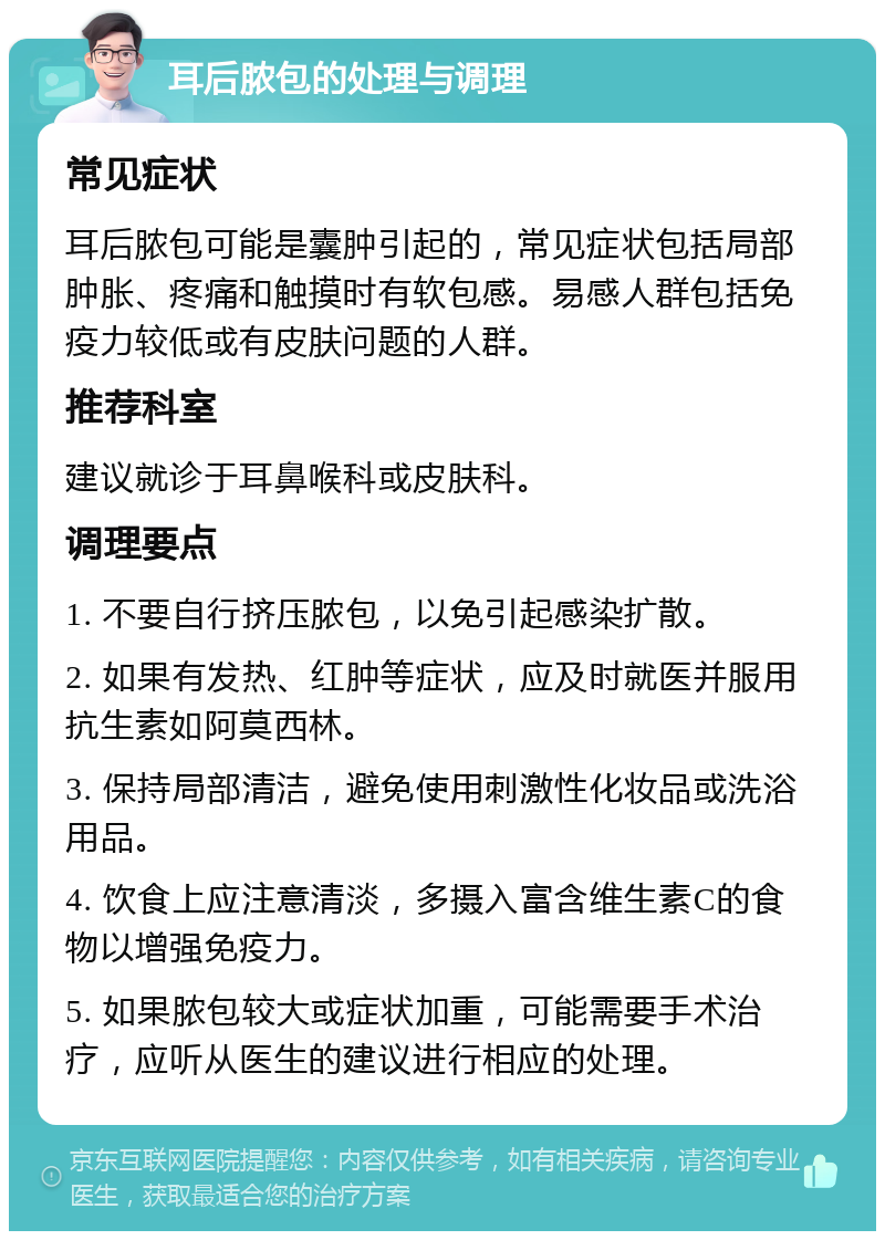 耳后脓包的处理与调理 常见症状 耳后脓包可能是囊肿引起的，常见症状包括局部肿胀、疼痛和触摸时有软包感。易感人群包括免疫力较低或有皮肤问题的人群。 推荐科室 建议就诊于耳鼻喉科或皮肤科。 调理要点 1. 不要自行挤压脓包，以免引起感染扩散。 2. 如果有发热、红肿等症状，应及时就医并服用抗生素如阿莫西林。 3. 保持局部清洁，避免使用刺激性化妆品或洗浴用品。 4. 饮食上应注意清淡，多摄入富含维生素C的食物以增强免疫力。 5. 如果脓包较大或症状加重，可能需要手术治疗，应听从医生的建议进行相应的处理。