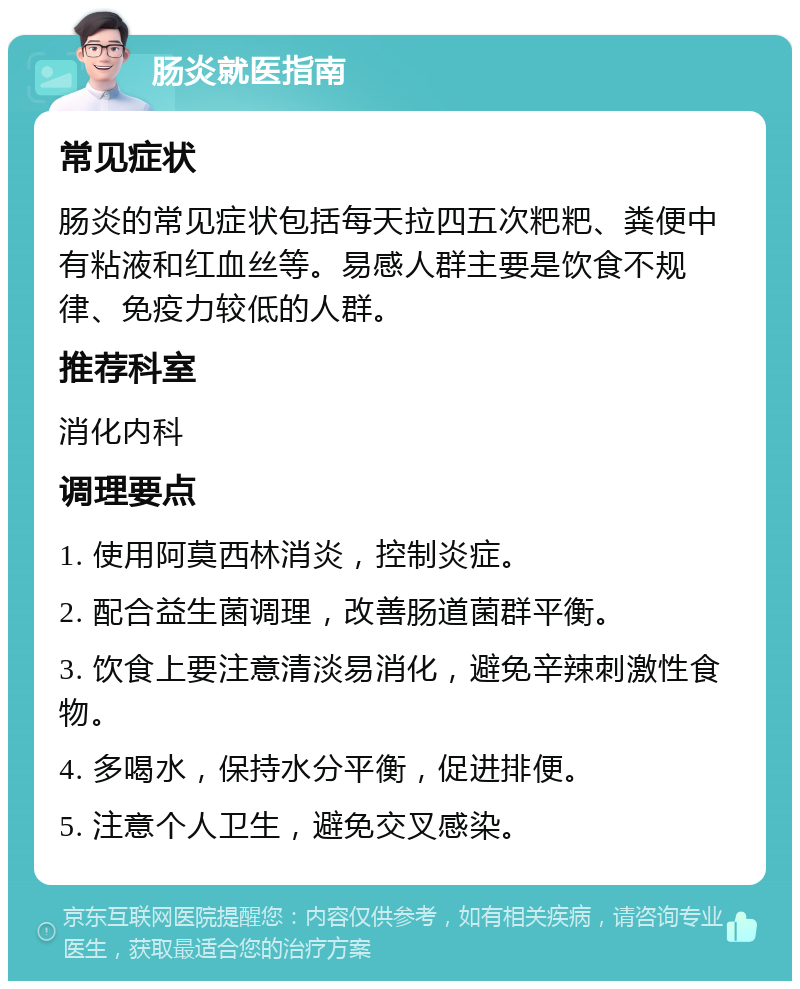 肠炎就医指南 常见症状 肠炎的常见症状包括每天拉四五次粑粑、粪便中有粘液和红血丝等。易感人群主要是饮食不规律、免疫力较低的人群。 推荐科室 消化内科 调理要点 1. 使用阿莫西林消炎，控制炎症。 2. 配合益生菌调理，改善肠道菌群平衡。 3. 饮食上要注意清淡易消化，避免辛辣刺激性食物。 4. 多喝水，保持水分平衡，促进排便。 5. 注意个人卫生，避免交叉感染。