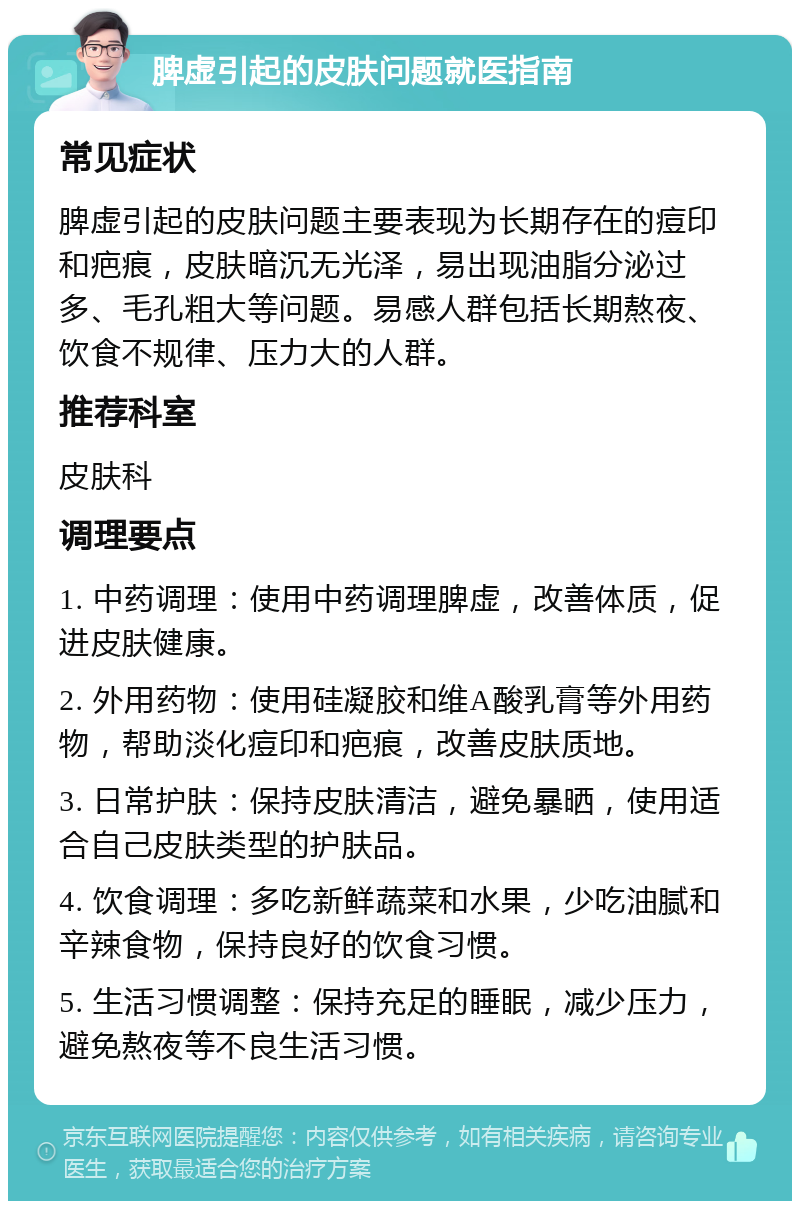 脾虚引起的皮肤问题就医指南 常见症状 脾虚引起的皮肤问题主要表现为长期存在的痘印和疤痕，皮肤暗沉无光泽，易出现油脂分泌过多、毛孔粗大等问题。易感人群包括长期熬夜、饮食不规律、压力大的人群。 推荐科室 皮肤科 调理要点 1. 中药调理：使用中药调理脾虚，改善体质，促进皮肤健康。 2. 外用药物：使用硅凝胶和维A酸乳膏等外用药物，帮助淡化痘印和疤痕，改善皮肤质地。 3. 日常护肤：保持皮肤清洁，避免暴晒，使用适合自己皮肤类型的护肤品。 4. 饮食调理：多吃新鲜蔬菜和水果，少吃油腻和辛辣食物，保持良好的饮食习惯。 5. 生活习惯调整：保持充足的睡眠，减少压力，避免熬夜等不良生活习惯。