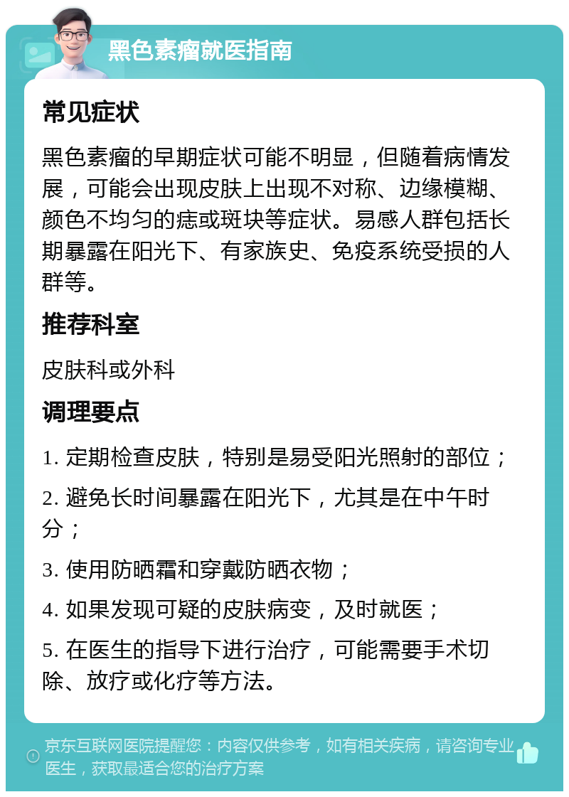 黑色素瘤就医指南 常见症状 黑色素瘤的早期症状可能不明显，但随着病情发展，可能会出现皮肤上出现不对称、边缘模糊、颜色不均匀的痣或斑块等症状。易感人群包括长期暴露在阳光下、有家族史、免疫系统受损的人群等。 推荐科室 皮肤科或外科 调理要点 1. 定期检查皮肤，特别是易受阳光照射的部位； 2. 避免长时间暴露在阳光下，尤其是在中午时分； 3. 使用防晒霜和穿戴防晒衣物； 4. 如果发现可疑的皮肤病变，及时就医； 5. 在医生的指导下进行治疗，可能需要手术切除、放疗或化疗等方法。