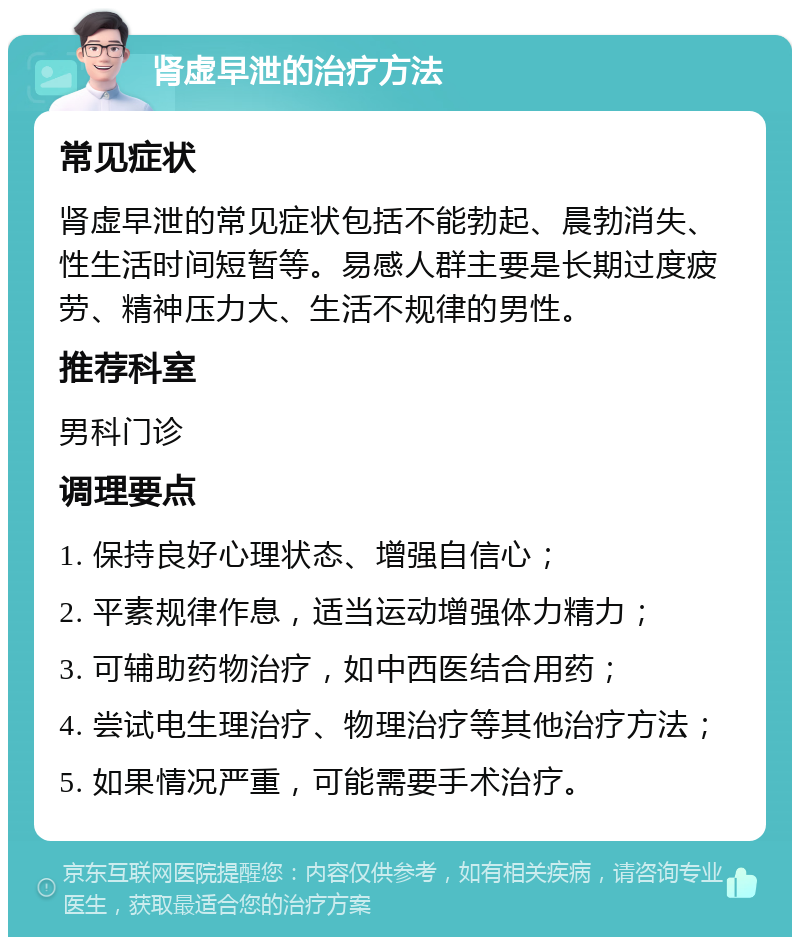 肾虚早泄的治疗方法 常见症状 肾虚早泄的常见症状包括不能勃起、晨勃消失、性生活时间短暂等。易感人群主要是长期过度疲劳、精神压力大、生活不规律的男性。 推荐科室 男科门诊 调理要点 1. 保持良好心理状态、增强自信心； 2. 平素规律作息，适当运动增强体力精力； 3. 可辅助药物治疗，如中西医结合用药； 4. 尝试电生理治疗、物理治疗等其他治疗方法； 5. 如果情况严重，可能需要手术治疗。